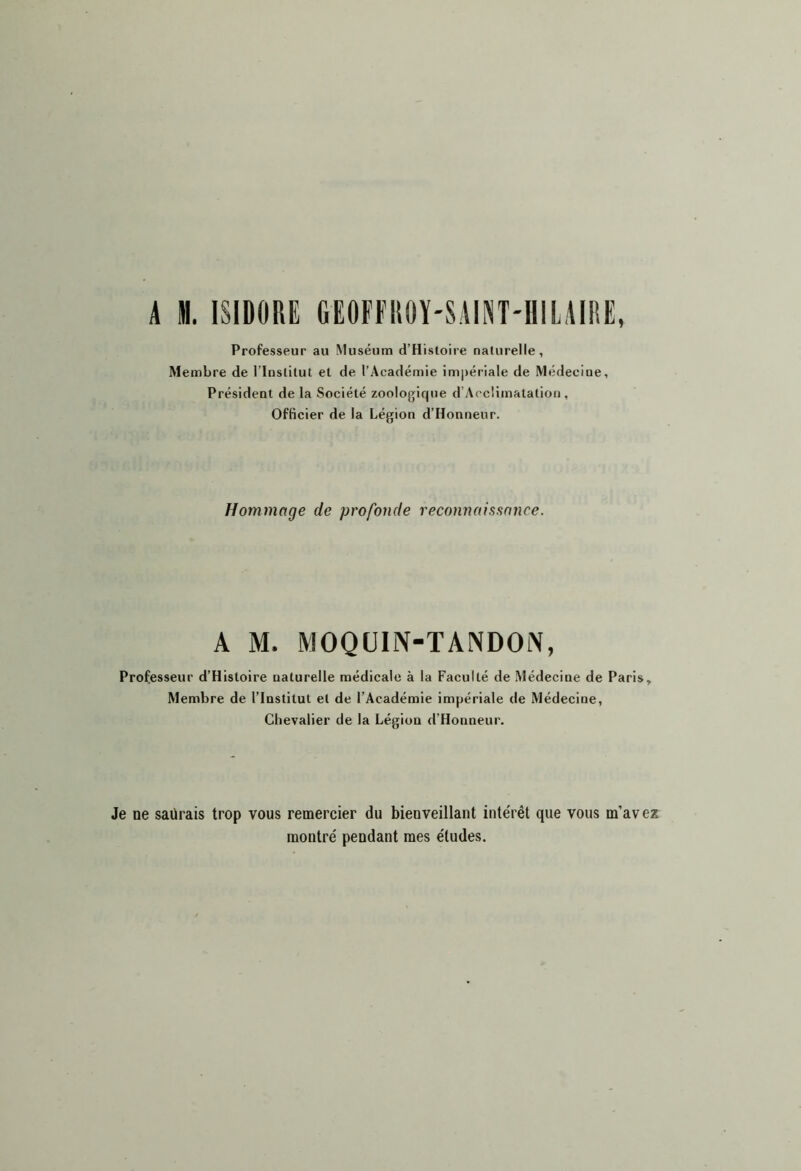 A m. ISIDORE GEOFEROY-SAINT-HILAIRE, Professeur au Muséum d’Histoire naturelle, Membre de l’Institut et de l’Académie im|)ériale de Médecine, Président de la Société zoologique d’Accümatation, Officier de la Légion d’Honneur. Hommage de profonde reconnaissnjice. A M. MOQüIN-TANDOiN, Professeur d’Hisloire naturelle médicale à la Faculté de Médecine de Paris» Membre de l’Institut et de l’Académie impériale de Médecine, Chevalier de la Légion d’Honneur. Je ne saurais trop vous remercier du bienveillant intérêt que vous m’avez montré pendant mes études.