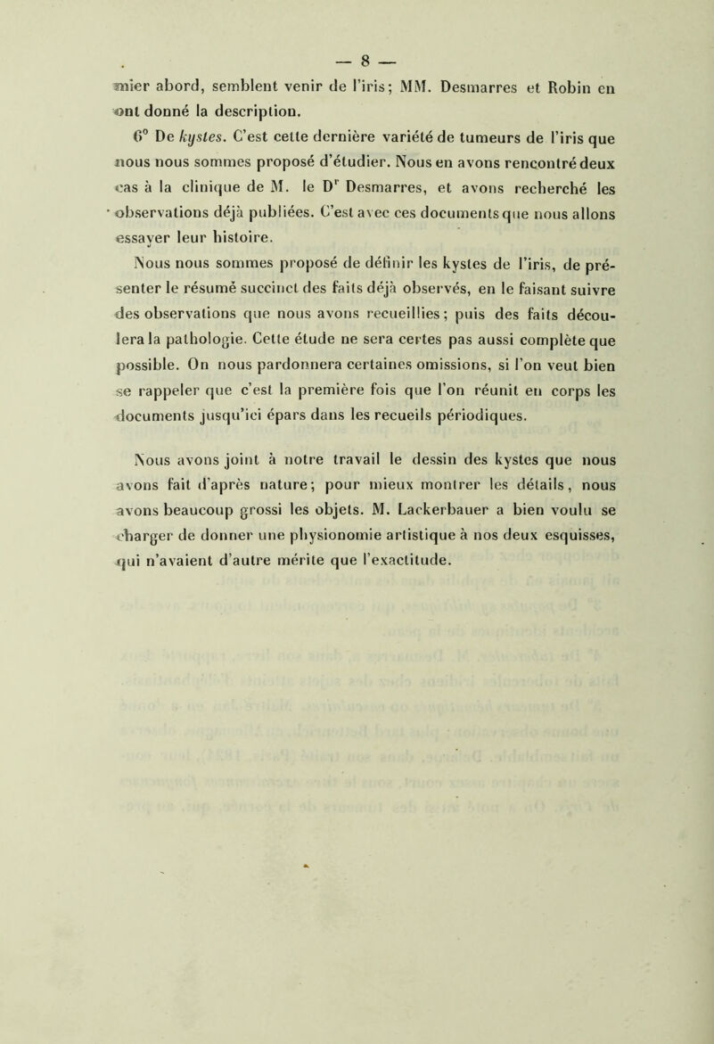 nîier abord, semblent venir de l’iris; MM. Desmarres et Robin en «>nt donné la description. 6° De kystes. C’est cette dernière variété de tumeurs de l’iris que îious nous sommes proposé d’étudier. Nous en avons rencontré deux cas à la clinique de M. le D*^ Desmarres, et avons recherché les observations déjà publiées. C’est avec ces documents que nous allons essaver leur histoire. J Nous nous sommes proposé de définir les kystes de l’iris, de pré- senter le résumé succinct des faits déjà observés, en le faisant suivre des observations que nous avons recueillies; puis des faits décou- lera la pathologie. Cette étude ne sera certes pas aussi complète que possible. On nous pardonnera certaines omissions, si l’on veut bien se rappeler que c’est la première fois que l’on réunit en corps les documents jusqu’ici épars dans les recueils périodiques. Nous avons joint à notre travail le dessin des kystes que nous avons fait d’après nature; pour mieux montrer les détails, nous avons beaucoup grossi les objets. M. Lackerbauer a bien voulu se charger de donner une physionomie artistique à nos deux esquisses, jTjui n’avaient d’autre mérite que l’exactitude.