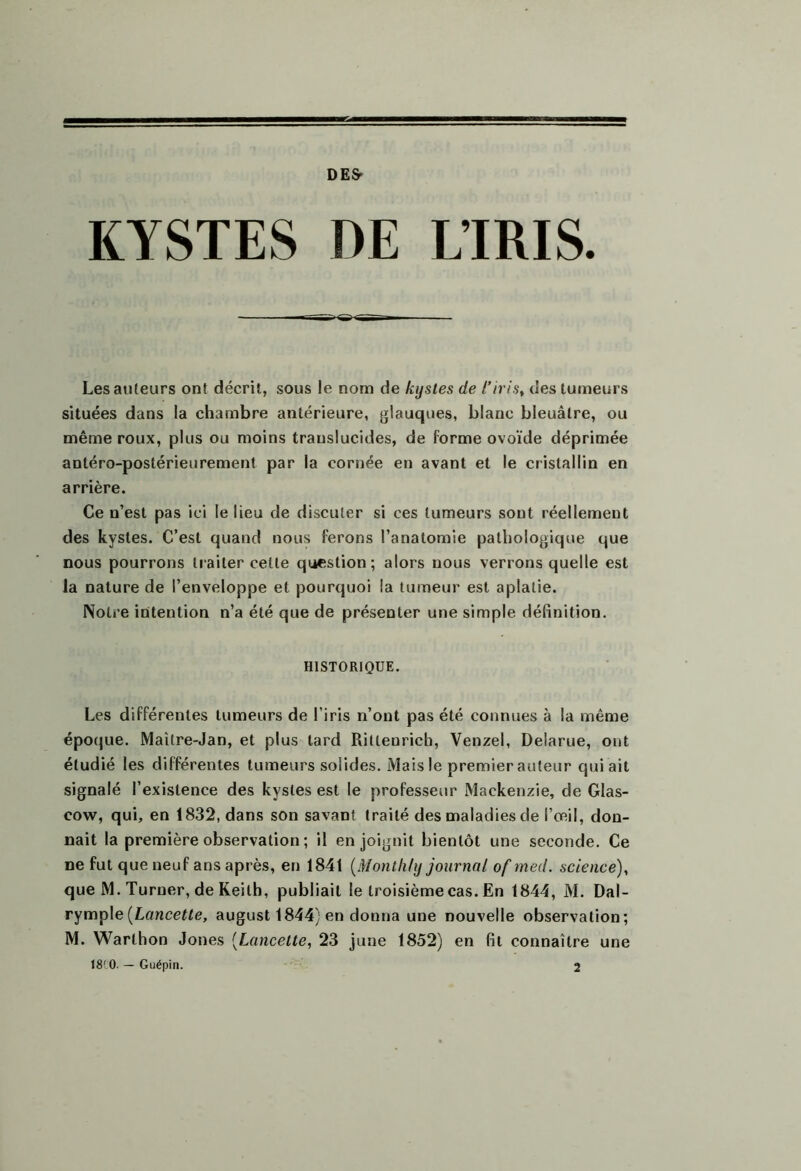 DE& L’IRIS. KYSTES DE Les auteurs ont décrit, sous le nom de kystes de l’iris^ des tumeurs situées dans la chambre antérieure, glauques, blanc bleuâtre, ou même roux, plus ou moins translucides, de forme ovoïde déprimée antéro-postérieurement par la cornée en avant et le cristallin en arrière. Ce n’est pas ici le lieu de discuter si ces tumeurs sont réellement des kystes. C’est quand nous ferons l’anatomie pathologique que nous pourrons traiter cette question; alors nous verrons quelle est la nature de l’enveloppe et pourquoi la tumeur est aplatie. Notre intention n’a été que de présenter une simple définition. HISTORIQUE. Les différentes tumeurs de l’iris n’ont pas été connues à la même époque. Maître-Jan, et plus tard Ritlenricb, Venzel, Delarue, ont étudié les différentes tumeurs solides. Mais le premier auteur qui ait signalé l’existence des kystes est le professeur Mackenzie, de Glas- cow, qui, en 1832, dans son savant traité des maladies de l’œil, don- nait la première observation ; il enjoignit bientôt une seconde. Ce ne fut que neuf ans après, en 1841 (Montlily journal of med. science)^ que M. Turner, de Keith, publiait le troisième cas. En 1844, M. Dal- rymple (Lancefte, august 1844) en donna une nouvelle observation; M. Warthon Jones [Lancette, 23 june 1852) en fil connaître une I8'0. — Guépin. 2