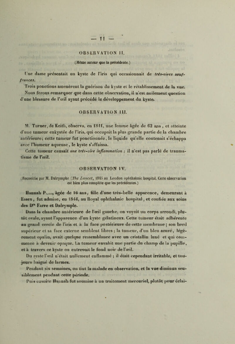 OBSERVATION H. (Même auteur que la précédeute ) lne dame préseotait un kyste de l’iris qui occasiounait de très-vives souf- frances. Trois ponctions amenèrent la guérison du kyste et le rétablissement de la vue. Nous ferons remarquer que dans cette observation, il u’est nuilemeut question d’une blessure de l’œil ayant précédé le développement du kyste. OBSERVATION 111. M. Turner, de Keith, observa, en 1811, une femme âgée de 62 ans , et atteinte d’une tumeur enkystée de l’iris, qui occupait la plus grande partie delà chambre antérieure; cette tumeur fut ponctionnée, le liquide qu’elle contenait s’échappa avec l’humeur aqueuse, le kyste s’affaissa. Cette tumeur causait une très-vive inflammation ; il n’est pas parlé de trauma- tisme de l’œil. OBSERVATION IV. (Recueillie par M. Dalrymphe {The Lancet, 1845 au London ophthalmic hospital. Celle observation est bien plus complète que les précédentes.) Hannah P âgée de 16 ans, tille d’une très-belle apparence, demeurant à Esses, fut admise, eu 1844, au Royal ophthalmic hospital, et confiée aux soins des D Farre et Dalrymple. Dans la chambre antérieure de l’œil gauche, on voyait un corps arrondi, plu- tôt ovale, ayant l’apparence d’un kyste gélatineux. Cette tumeur était adhérente au grand cercle de l’iris et à la face postérieure de cette membrane; son bord supérieur et sa face externe semblent libres ; la tumeur, d’un bleu azuré, légè- rement opalin, avait quelqne ressemblance avec un cristallin luxé et qui com- mence à devenir opaque. La tumeur envahit une partie du champ delà pupille, et à travers ce kyste on entrevoit le fond noir de l’œil. Du reste l’œil n’était nullement enflammé ; il était cependant irritable, et tou- jours baigné de larmes. Pendant six semaines, on tint la malade en observation, et la vue diminua sen- siblement pendant cette période. Puis ensuite Hannah fut soumise à un traitement mercuriel, plutôt pour éclai-