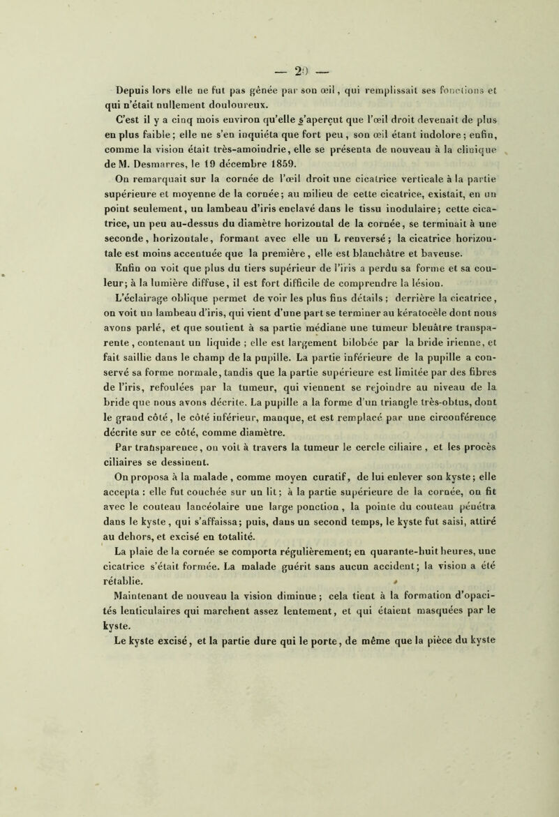 Depuis lors elle ne fut pas gênée pai' son œil, qui remplissait ses fonctions et qui n’était nullement douloureux. C’est il y a cinq mois environ qu’elle s’aperçut que l’œil droit devenait de plus en plus faible ; elle ne s’en inquiéta que fort peu , son œil étant indolore ; enfin, comme la vision était très-amoindrie, elle se présenta de nouveau à la clinique de M. Desmarres, le 19 décembre 1859. On remarquait sur la cornée de l’œil droit une cicatrice verticale à la partie supérieure et moyenne de la cornée; au milieu de cette cicatrice, existait, en un point seulement, un lambeau d’iris enclavé dans le tissu inodulaire; cette cica- trice, un peu au-dessus du diamètre horizontal de la cornée, se terminait à une seconde, horizontale, formant avec elle un L renversé; la cicatrice horizon- tale est moins accentuée que la première, elle est blanchâtre et baveuse. Enfin on voit que plus du tiers supérieur de l’iris a perdu sa forme et sa cou- leur; à la lumière diffuse, il est fort difficile de comprendre la lésion. L’éclairage oblique permet de voir les plus fins détails ; derrière la cicatrice, on voit un lambeau d’iris, qui vient d’une part se terminer au kératocèle dont nous avons parlé, et que soutient à sa partie médiane une tumeur bleuâtre transpa- rente , contenant un liquide ; elle est largement bilobée par la bride irienne, et fait saillie dans le champ de la pupille. La partie inférieure de la pupille a con- servé sa forme normale, tandis que la partie supérieure est limitée par des fibres de l’iris, refoulées par la tumeur, qui viennent se rejoindre au niveau de la bride que nous avons décrite. La pupille a la forme d’un triangle très-obtus, dont le grand côté, le côté inférieur, manque, et est remplacé par une circonférencç décrite sur ce côté, comme diamètre. Par traUsparence, on voit à travers la tumeur le cercle ciliaire , et les procès ciliaires se dessinent. On proposa à la malade, comme moyen curatif, de lui enlever son kyste ; elle accepta : elle fut couchée sur un lit; à la partie supérieure de la cornée, on fit avec le couteau lancéolaire une large ponction , la pointe du couteau pénétra dans le kyste , qui s’affaissa; puis, daus un second temps, le kyste fut saisi, attiré au dehors, et excisé en totalité. La plaie de la cornée se comporta régulièrement; en quarante-huit heures, une cicatrice s’était formée. La malade guérit sans aucun accident; la vision a été rétablie. * Maintenant de nouveau la vision diminue ; cela tient à la formation d’opaci- tés lenticulaires qui marchent assez lentement, et qui étaient masquées par le kyste. Le kyste excisé, et la partie dure qui le porte, de même que la pièce du kyste