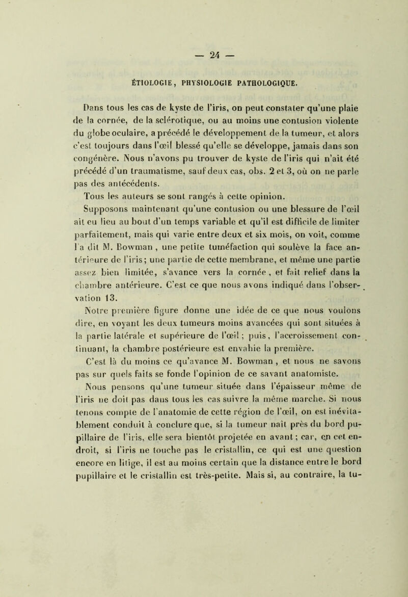 ÉTIOLOGIE, PHYSIOLOGIE PATHOLOGIQUE. Dans tous les cas de kyste de l’iris, on peut constater qu’une plaie de la cornée, de la sclérotique, ou au moins une contusion violente du globe oculaire, a précédé le développement de la tumeur, et alors c’est toujours dans l’œil blessé qu’elle se développe, jamais dans son congénère. ISous n’avons pu trouver de kyste de l’iris qui n’ait été précédé d’un traumatisme, sauf deux cas, obs. 2 et 3, où on ne parle pas des antécédents. Tous les auteurs se sont rangés à cette opinion. Supposons maintenant qu’une contusion ou une blessure de l’œil ait eu lieu au bout d’un temps variable et qu’il est difticile de limiter parfaitement, mais qui varie entre deux et six mois, on voit, comme l a dit M. Bowman , une petite tuméfaction qui soulève la face an- térieure de l’iris; une partie de cette membrane, et même une partie assez bien limitée, s’avance vers la cornée , et fait relief dans la chambre antérieure. C’est ce que nous avons indiqué dans l’obser- vation 13. Notre première figure donne une idée de ce que nous voulons dire, en voyant les deux tumeurs moins avancées qui sont situées à la partie latérale et supérieure de l’œil; puis, l’accroissement con- tinuant, la chambre postérieure est envahie la première. C’est là du moins ce qu’avance M. Bowman , et nous ne savons pas sur quels faits se fonde l’opinion de ce savant anatomiste. Nous pensons qu’une tumeur située dans l’épaisseur même de l’iris ne doit pas dans tons les cas suivre la même marche. Si nous tenons compte de l’anatomie de cette région de l’œil, on est inévita- blement conduit à conclure que, si la tumeur naît près du bord pu- pillaire de l’iris, elle sera bientôt projetée eu avant; car, ejt cet en- droit, si l’iris ne touche pas le cristallin, ce qui est une question encore en litige, il est au moins certain que la distance entre le bord pupillaire et le cristallin est très-petite. Mais si, au contraire, la tu-