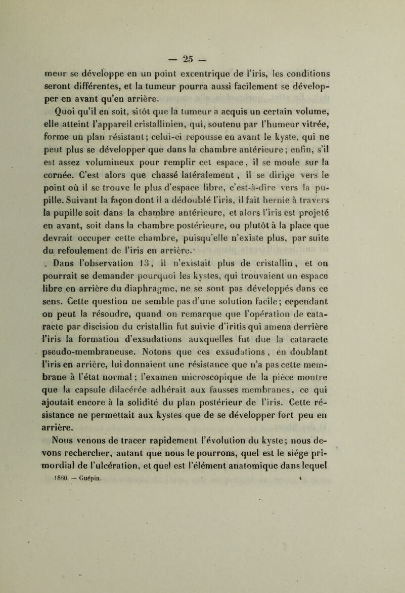 meiir se développe en un point excentrique de l’iris, les conditions seront différentes, et la tumeur pourra aussi facilement se dévelop- per en avant qu’en arrière. Quoi qu’il en soit, sitôt que la tumeur a acquis un certain volume, elle atteint l’appareil cristallinien, qui, soutenu par l’humeur vitrée, forme un plan résistant; celui-ci repousse en avant le kyste, qui ne peut plus se développer que dans la chambre antérieure ; enfin, s’il est assez volumineux pour remplir cet espace, il se moule sur la cornée. C’est alors que chassé latéralement , il se dirige vers le point où il se trouve le plus d’espace libre, c’est-à-dire vers la pu- pille. Suivant la façon dont il a dédoublé l’iris, il fait hernie à travers la pupille soit dans la chambre antérieure, et alors l’iris est projeté en avant, soit dans la chambre postérieure, ou plutôt à la place que devrait occuper cette chambre, puisqu’elle n’existe plus, par suite du refoulement de l’iris en arrière.* , Dans l’observation 13, il n’existait plus de cristallin, et on pourrait se demander pourquoi les kystes, qui trouvaient un espace libre en arrière du diaphragme, ne se sont pas développés dans ce sens. Cette question ne semble pas d’une solution facile; cependant on peut la résoudre, quand on remarque que l’opération de cata- racte par discision du cristallin fut suivie d’iritisqui amena derrière l’iris la formation d’exsudations auxquelles fut due la cataracte pseudo-membraneuse. Notons que ces exsudations , en doublant l’iris en arrière, lui donnaient une résistance que n’a pas cette mem- brane à l’état normal ; l’examen microscopique de la pièce montre que la capsule dilacéiée adhérait aux fausses membranes, ce qui ajoutait encore à la solidité du plan postérieur de l’iris. Celte ré- sistance ne permettait aux kystes que de se développer fort peu en arrière. Nous venons de tracer rapidement l’évolution du kyste; nous de- vons rechercher, autant que nous le pourrons, quel est le siège pri- mordial de l’ulcération, et que! est l’élément anatomique dans lequel î860. — Guépin. *