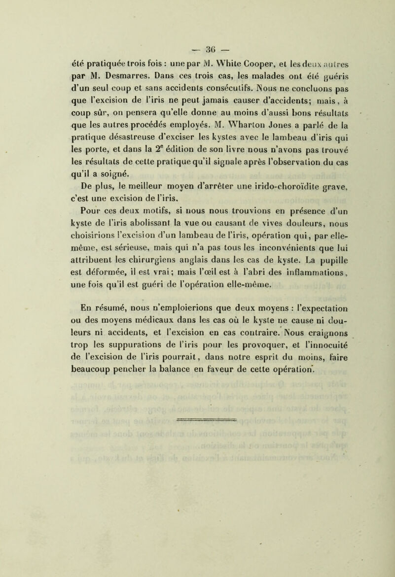 été pratiquée trois fois : une par M. White Cooper, et les deux autres par M. Desmarres. Dans ces trois cas, les malades ont été guéris d’un seul coup et sans accidents consécutifs. INous ne concluons pas que l’excision de l’iris ne peut jamais causer d’accidents; mais, à coup sûr, on pensera qu’elle donne au moins d’aussi bons résultats que les autres procédés employés. M. Wharton Jones a parlé de la pratique désastreuse d’exciser les kystes avec le lambeau d’iris qui les porte, et dans la 2® édition de son livre nous n’avons pas trouvé les résultats de cette pratique qu’il signale après l’observation du cas qu’il a soigné. De plus, le meilleur moyen d’arrêter une irido-choroïdite grave, c’est une excision de l’iris. Pour ces deux motifs, si nous nous trouvions en présence d’un kyste de l’iris abolissant la vue ou causant de vives douleurs, nous choisirions l’excision d’un lambeau de l’iris, opération qui, par elle- même, est sérieuse, mais qui n’a pas tous les inconvénients que lui attribuent les chirurgiens anglais dans les cas de kyste. La pupille est déformée, il est vrai; mais l’œil est à l’abri des inflammations, une fois qu’il est guéri de l’opération elle-même. En résumé, nous n’emploierions que deux moyens : l’expectation ou des moyens médicaux dans les cas où le kyste ne cause ni dou- leurs ni accidents, et l’excision en cas contraire. Nous craignons trop les suppurations de l’iris pour les provoquer, et l’innocuité de l’excision de l’iris pourrait, dans notre esprit du moins, faire beaucoup pencher la balance en faveur de cette opération’.