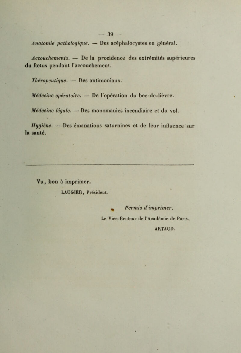 Anatomie pathologique. — Des acéphalocystes en général. Accouchements. — De la procidence des extrémités supérieures du fœtus pendant l’accouchement. Thérapeutique. — Des antimoniaux. Médecine opératoire. — De l’opération du bec-de-lièvre. Médecine légale. — Des monomanies incendiaire et du vol. Hygiène. — Des émanations saturnines et de leur influence sur la santé. Vu, bon à imprimer. LAUGIER, Président. ^ Permis d'imprimer. Le Vice-Recteur de l’Académie de Paris, ARTAUD.