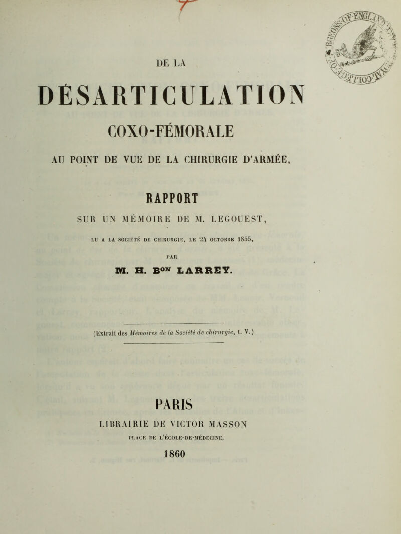 'T l)E L A DESARTICULATION COXO-FÉMORALE AU POINT DE VUE DE LA CHIRURGIE D’ARMÉE, RAPPORT SUR UN MÉMOIRE DE M. LEGOUEST, LU A LA SOCIÉTÉ DE CHIRURGIE, LE 2Zl OCTOBRE 1855, PAR M. H. LARREY. (Extrait des Mémoires de la Société de chirurgie, t. V.) PARIS IJBRAIRIE DE VICTOR MASSON PLACE DE L’ÉCOLE-DE-MÉDECUVE. 1860