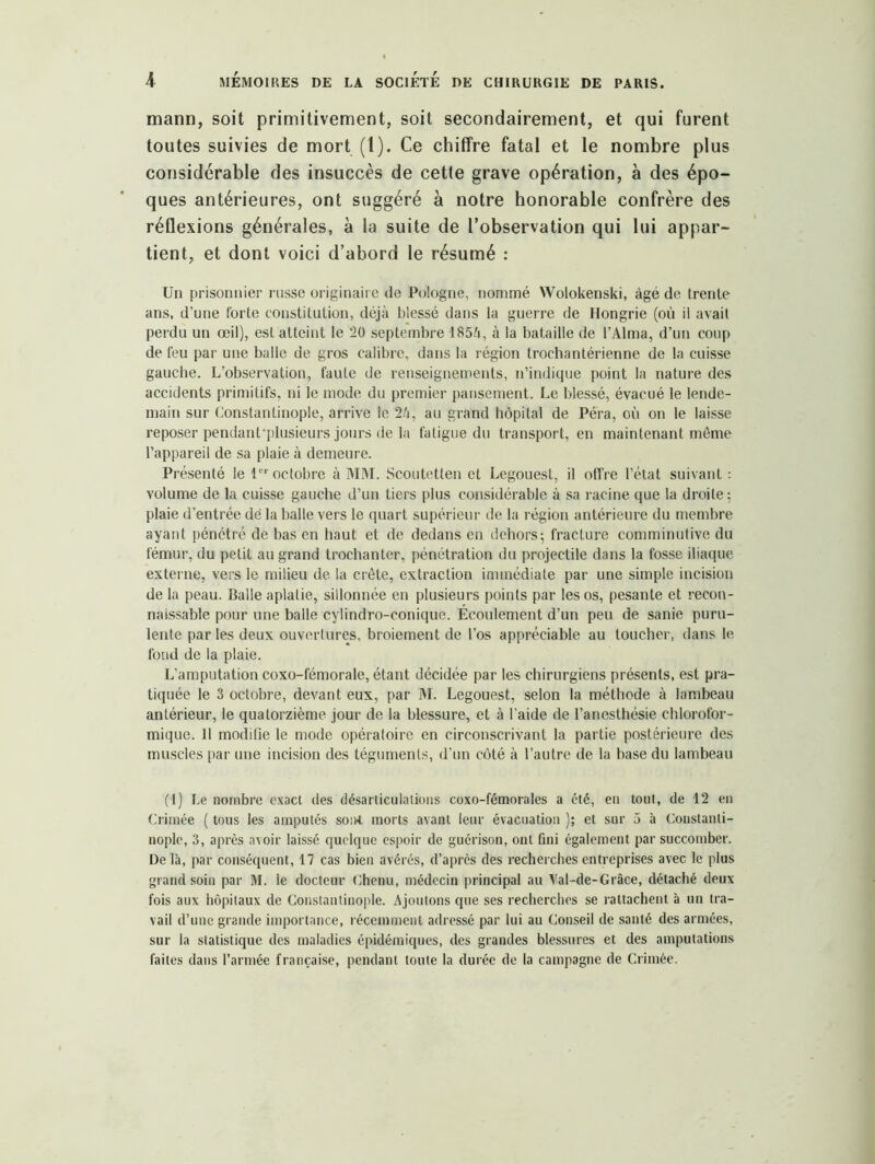 mann, soit primitivement, soit secondairement, et qui furent toutes suivies de mort (1). Ce chiffre fatal et le nombre plus considérable des insuccès de cette grave opération, à des épo- ques antérieures, ont suggéré à notre honorable confrère des réflexions générales, à la suite de l’observation qui lui appar- tient, et dont voici d’abord le résumé : Un prisonnier russe originaire de Pologne, nommé Wolokenski, âgé de trente ans, d’une forte constitution, déjà blessé dans la guerre de Hongrie (où il avait perdu un œil), est atteint le 20 septembre 185à, à la bataille de l’Alma, d’un coup de feu par une balle de gros calibre, dans la région trochantérienne de la cuisse gauche. L’observation, faute de renseignements, n’indique point la nature des accidents primitifs, ni le mode du premier pansement. Le blessé, évacué le lende- main sur Constantinople, arrive le 2à, au grand hôpital de Péra, où on le laisse reposer pendanfplusieurs jours de la fatigue du transport, en maintenant même l’appareil de sa plaie à demeure. Présenté le 1 octobre à MM. Scoutetten et Legouest, il offre l’état suivant : volume de la cuisse gauche d’un tiers plus considérable à sa racine que la droite; plaie d’entrée dé la balle vers le quart supérieur de la région antérieure du membre ayant pénétré de bas en liant et de dedans en dehors; fracture comminutive du fémur, du petit au grand trochanter, pénétration du projectile dans la fosse iliaque externe, vers le milieu de la crête, extraction immédiate par une simple incision de la peau. Balle aplatie, sillonnée en plusieurs points par les os, pesante et recon- naissable pour une balle cylindro-conique. Ecoulement d’un peu de sanie puru- lente par les deux ouvertures, broiement de l’os appréciable au toucher, dans le fond de la plaie. L’amputation coxo-fémorale, étant décidée par les chirurgiens présents, est pra- tiquée le 3 octobre, devant eux, par M. Legouest, selon la méthode à lambeau antérieur, le quatorzième jour de la blessure, et à l’aide de l’anesthésie chlorofor- mique. 11 modifie le mode opératoire en circonscrivant la partie postérieure des muscles par une incision des téguments, d’un côté à l’autre de la base du lambeau (1) Le nombre exact des désarticulations coxo-fémorales a été, en tout, de 12 en Crimée ( tous les amputés soii-t morts avant leur évacuation ); et sur 5 à Constanti- nople, 3, après avoir laissé quelque espoir de guérison, ont fini également par succomber. De là, par conséquent, 17 cas bien avérés, d’après des recherches entreprises avec le plus grand soin par M. le docteur Chenu, médecin principal au Val-de-Grâce, détaché deux fois aux hôpitaux de Constantinople. Ajoutons que ses recherches se rattachent à un tra- vail d’une grande importance, l écemment adressé par lui au Conseil de santé des armées, sur la statistique des maladies épidémiques, des grandes blessures et des amputations faites dans l’armée française, pendant toute la durée de la campagne de Crimée.