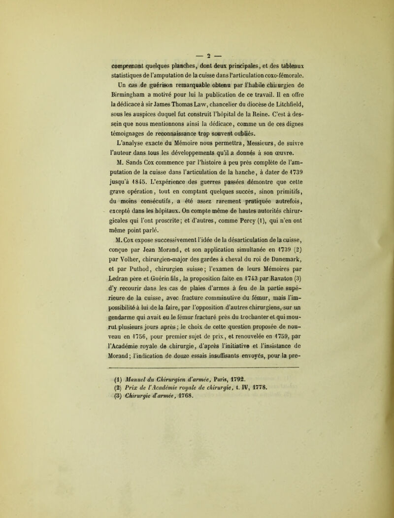 comprenant quelques planches, dont deux principales, et des tableaux statistiques de l’amputation de la cuisse dans l’articulation coxo-fémorale. Un cas de guérison remarquable obtenu par l’habile chiiurgien de Birmingham a motivé pour lui la publication de ce travail. Il en offre la dédicace à sir James Thomas Law, chancelier du diocèse de Litchfield, sous les auspices duquel fut construit l’hôpital de la Reine. C’est à des- sein que nous mentionnons ainsi la dédicace, comme un de ces dignes témoignages de reconnaissance trop souvent oubliés. L’analyse exacte du Mémoire nous permettra, Messieurs, de suivre l’auteur dans tous les développements qu’il a donnés à son œuvre. M. Sands Cox commence par l’histoire à peu près complète de l’am- putation de la cuisse dans l’articulation de la hanche, à dater de 1739 jusqu’à 1845. L’expérience des guerres passées démontre que cette grave opération, tout en comptant quelques succès, sinon primitifs, du moins consécutifs, a été assez rarement pratiquée autrefois, excepté dans les hôpitaux. On compte même de hautes autorités chirur- gicales qui l’ont proscrite; et d'autres, comme Percy (1), qui n’en ont même point parlé. M. Cox expose successivement l’idée de la désarticulation de la cuisse, conçue par Jean Morand, et son application simultanée en 1739 (2) par Volher, chirurgien-major des gardes à cheval du roi de Danemark, et par Puthod, chirurgien suisse; l’examen de leurs Mémoires par Ledran père et Guérin fils, la proposition faite en 1743 par Ravaton (3) d’y recourir dans les cas de plaies d’armes à feu de la partie supé- rieure de la cuisse, avec fracture comminutive du fémur, mais l’im- possibilité à lui de la faire, par l’opposition d’autres chirurgiens,-sur un gendarme qui avait eu le fémur fracturé près du trochanter et qui mou- rut plusieurs jours après ; le choix de cette question proposée de nou- veau en 1756, pour premier sujet de prix, et renouvelée en 1759, par l’Académie royale de chirurgie, d’après l’initiative et l’insistance de Morand ; l’indication de douze essais insuffisants envoyés, pour la pre- (1) Manuel du Chirurgien d’armée, Paris, 1792. (2) Prix de l'Académie royale de chirurgie, t. IV, 1778. (3) Chirurgie d’armée, 1768.