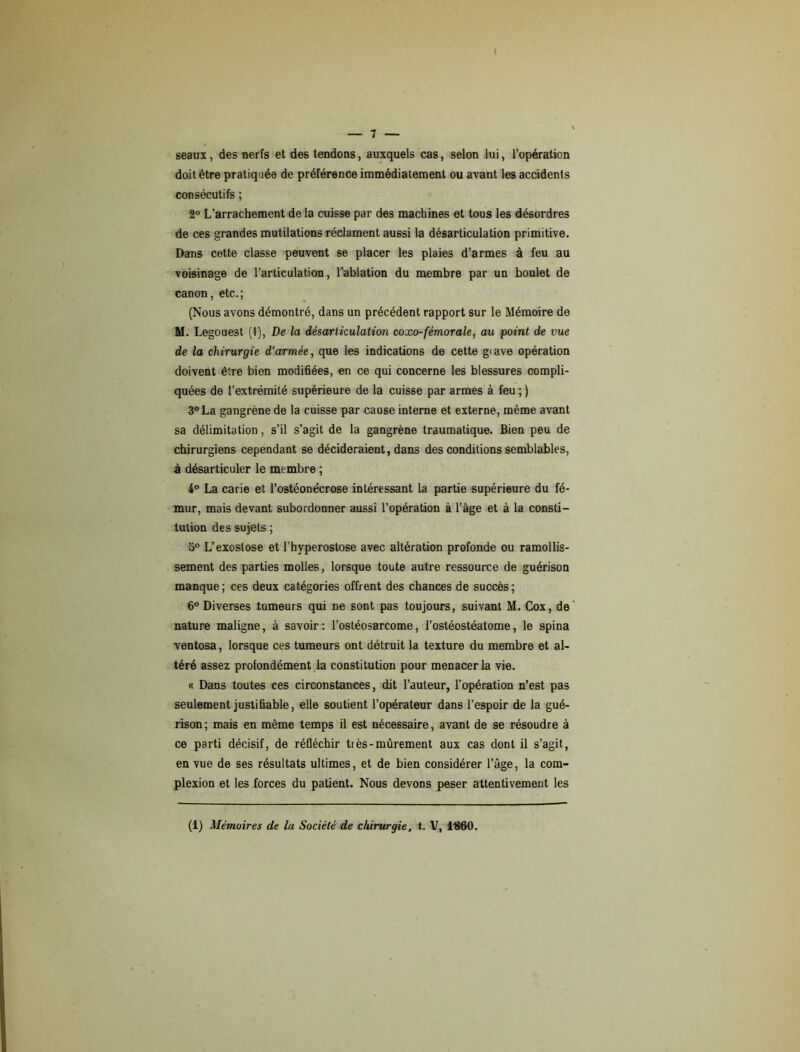 seaux, des nerfs et des tendons, auxquels cas, selon lui, l’opération doit être pratiquée de préférence immédiatement ou avant les accidents consécutifs ; 2° L’arrachement de la cuisse par des machines et tous les désordres de ces grandes mutilations réclament aussi la désarticulation primitive. Dans cette classe peuvent se placer les plaies d’armes à feu au voisinage de l’articulation, l’ablation du membre par un boulet de canon, etc.; (Nous avons démontré, dans un précédent rapport sur le Mémoire de M. Le gouest (I), De la désarticulation coxo-fémorale, au point de vue de la chirurgie d'armée, que les indications de cette giave opération doivent être bien modifiées, en ce qui concerne les blessures compli- quées de l’extrémité supérieure de la cuisse par armes à feu ; ) 3° La gangrène de la cuisse par cause interne et externe, même avant sa délimitation, s’il s’agit de la gangrène traumatique. Bien peu de chirurgiens cependant se décideraient, dans des conditions semblables, à désarticuler le membre ; 4° La carie et l’ostéonécrose intéressant la partie supérieure du fé- mur, mais devant subordonner aussi l’opération à l’âge et à la consti- tution des sujets ; 5° L’exostose et l’hyperostose avec altération profonde ou ramollis- sement des parties molles, lorsque toute autre ressource de guérison manque; ces deux catégories offrent des chances de succès; 6° Diverses tumeurs qui ne sont pas toujours, suivant M. Cox, de nature maligne, à savoir: l’ostéosarcome, l’ostéostéatome, le spina ventosa, lorsque ces tumeurs ont détruit la texture du membre et al- téré assez profondément la constitution pour menacer la vie. « Dans toutes ces circonstances, dit l’auteur, l’opération n’est pas seulement justifiable, elle soutient l’opérateur dans l’espoir de la gué- rison; mais en même temps il est nécessaire, avant de se résoudre à ce parti décisif, de réfléchir très-mûrement aux cas dont il s’agit, en vue de ses résultats ultimes, et de bien considérer l’âge, la com- plexion et les forces du patient. Nous devons peser attentivement les (1) Mémoires de la Société de chirurgie, t. V, 1B60.
