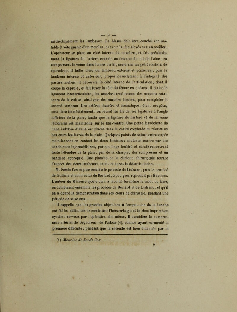 méthodiquement les lambeaux. Le blessé doit être couché sur une table étroite garnie d’un matelas, et avoir la tète élevée sur un oreiller. L’opérateur se place au côté interne du membre, et fait préalable- ment la ligature de l’artère crurale au-dessous du pli de l’aine, en comprenant la veine dans l’anse du fil, serré sur un petit rouleau de sparadrap. Il taille alors un lambeau externe et postérieur, puis le lambeau interne et antérieur, proportionnellement à l’intégrité des parties molles; il'découvre le côté interne de l’articulation, dont il coupe la capsule, et fait luxer la tète du fémur en dedans; il divise le ligament interarticulaire, les attaches tendineuses des muscles rota- teurs de la cuisse, ainsi que des muscles fessiers, pour compléter le second lambeau. Les artères fessière et ischiatique, étant coupées, sont liées immédiatement ; on réunit les fils de ces ligatures à l’angle inférieur de la plaie, tandis que la ligature de l’artère et de la veine fémorales est maintenue sur le bas-ventre. Une petite bandelette de linge imbibée d’huile est placée dans la cavité cotyloïde et ressort en bas entre les lèvres de la plaie. Quelques points de suture entrecoupée maintiennent en contact les deux lambeaux soutenus encore par des bandelettes intermédiaires, par un linge fenètré et cératé recouvrant toute l’étendue de la plaie, par de la charpie, des compresses et un bandage approprié. Une planche de la clinique chirurgicale retrace l’aspect des deux lambeaux avant et après la désarticulation. M. Sands Cox expose ensuite le procédé de Lisfranc, puis le procédé de Gulhrie et enfin celui de Béclard, à peu près reproduit par Baudens. L’auteur du Mémoire ajoute qu’il a modifié lui-même le mode de faire, en combinant ensemble les procédés de Béclard et de Lisfranc, et qu’il en a donné la démonstration dans ses cours de chirurgie, pendant une période de seize ans. Il rappelle que les grandes objections à l’amputation de la hanche ont été les difficultés de combattre l’hémorrhagie et le choc imprimé au système nerveux par l’opération elle-même. Il considère le compres- seur artériel de Segnoroni, de Padoue (1), comme ayant surmonté la première difficulté, pendant que la seconde est bien diminuée par la (1) Mémoire de Sands Cox. 2