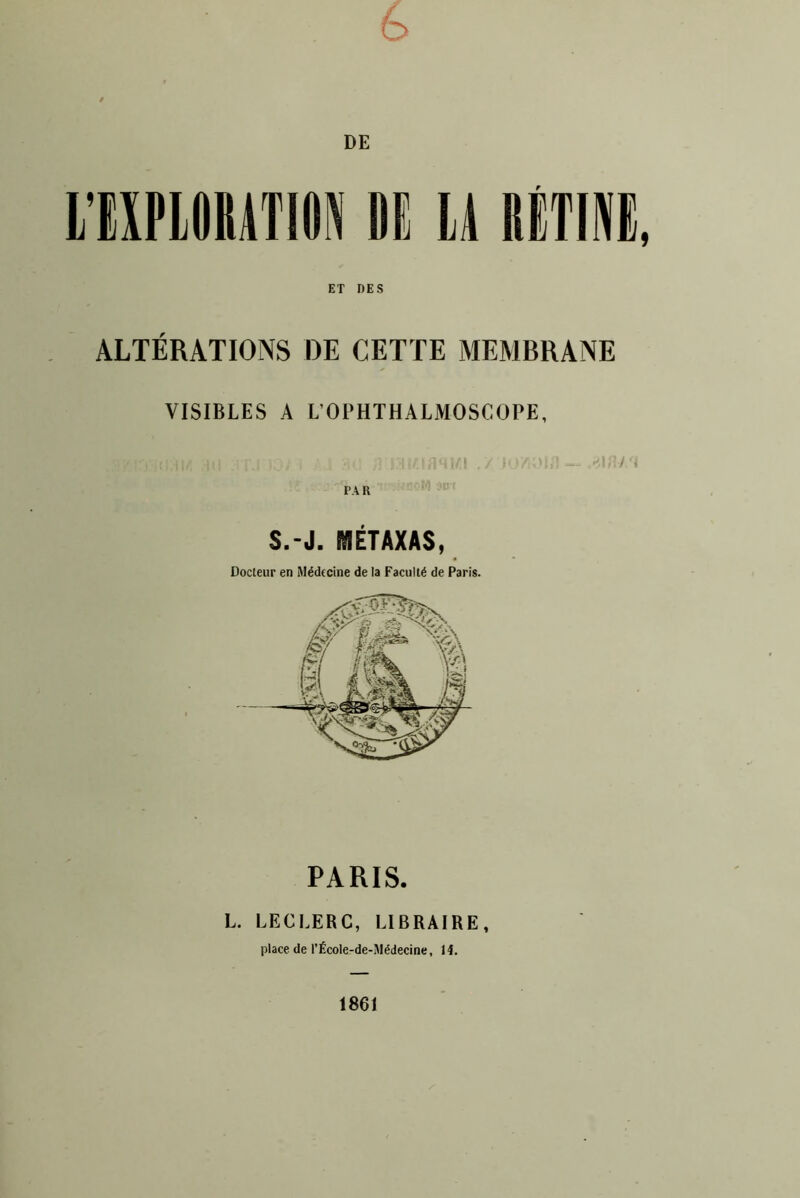 é> DE lA RÉTINE, ET DES ALTÉRATIONS DE CETTE MEMBRANE VISIBLES A L’OPHTHALMOSCOPE, Al i S.-J. WIÉTAXAS, Docteur en Médecine de la Faculté de Paris. PARIS. L. LECLERC, LIBRAIRE, place de l’École-de-Médecine, 14. 1861