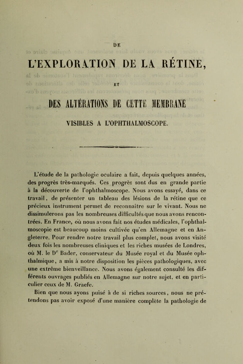 DE L’EXPLOR.iTION DE LA. RETINE, ET DES ALTÉRATIONS DE CETTE MEMBRANE VISIBLES A L’OPHTHALMOSCOPE. L’étude de la pathologie oculaire a fait, depuis quelques années, des progrès très-marqués. Ces progrès sont dus en grande partie à la découverte de l’ophthalmoscope. Nous avons essayé, dans ce travail, de présenter un tableau des lésions de la rétine que ce précieux instrument permet de reconnaître sur le vivant. Nous ne dissimulerons pas les nombreuses difficultés que nous avons rencon- trées. En France, ou nous avons fait nos études médicales, l’ophthal- moscopie est beaucoup moins cultivée qu’en Allemagne et en An- gleterre. Pour rendre notre travail plus complet, nous avons visité deux fois les nombreuses cliniques et les riches musées de Londres, où M. le D*’ Bader, conservateur du Musée royal et du Musée oph- thalmique, a mis à notre disposition les pièces pathologiques, avec une extrême bienveillance. Nous avons également consulté les dif- férents ouvrages publiés en Allemagne sur notre sujet, et en parti- culier ceux de M. Graefe. Bien que nous ayons puisé à de si riches sources, nous ne pré- tendons pas avoir exposé d’une manière complète la pathologie de