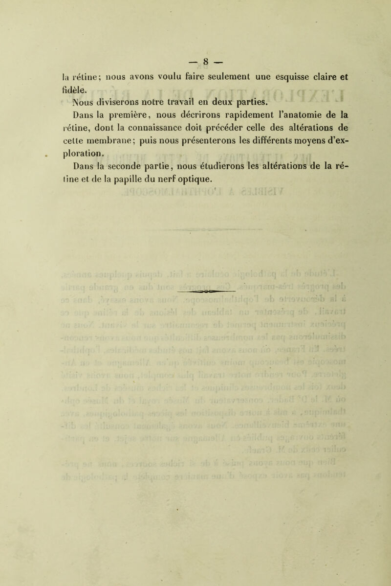 la rétine; nous avons voulu faire seulement une esquisse claire et fidèle. îSous diviserons notre travail en deux parties. Dans la première, nous décrirons rapidement l’anatomie de la rétine, dont la connaissance doit précéder celle des altérations de cette membrane ; puis nous présenterons les différents moyens d’ex- ploration. Dans la seconde partie, nous étudierons les altérations de la ré- tine et de la papille du nerf optique.