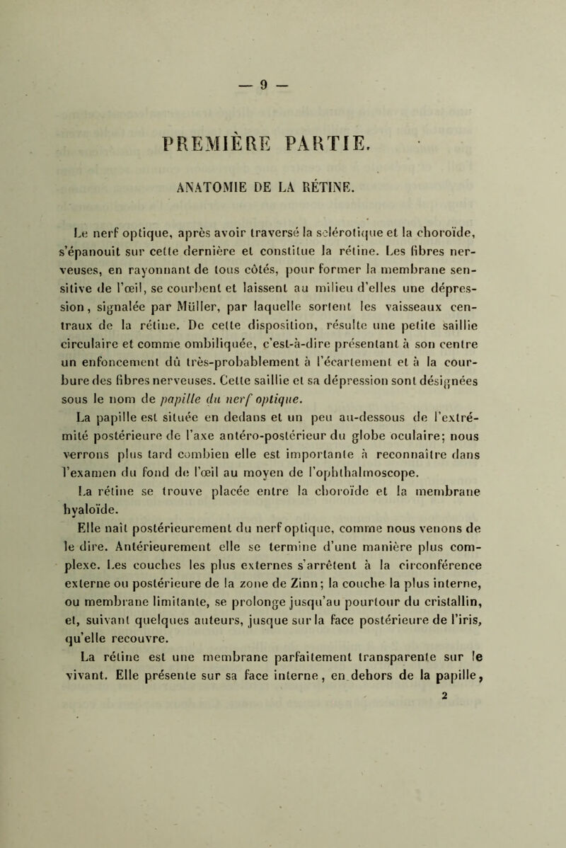 PREMIÈRE PARTIE. ANATOMIE DE LA RÉTINE. Le nerF optique, après avoir traversé la sdéroti(|ue et la choroïde, s’épanouit sur cette dernière et constitue la rétine. Les libres ner- veuses, en rayonnant de tous côtés, j)our former la membrane sen- sitive de l’œil, se courbent et laissent au milieu d’elles une dépres- sion, signalée par Müller, par laquelle sortent les vaisseaux cen- traux de la rétine. De celte disposition, résulte une petite saillie circulaire et comme ombiliquée, c’est-à-dire présentant à son centre un enfoncement dû très-probablement à l’écartement et à la cour- bure des fibres nerveuses. Cette saillie et sa dépression sont désignées sous le nom de papille du nerf optique. La papille est située en dedans et un peu au-dessous de l’extré- mité postérieure de l’axe antéro-postérieur du globe oculaire; nous verrons plus tard combien elle est importante à reconnaître dans l’examen du fond d(; l’œil au moyen de l’ophlhalmoscope. La rétine se trouve placée entre la choroïde et la membrane hyaloïde. Elle liait postérieurement du nerf optique, comme nous venons de le dire. Antérieurement elle se termine d’une manière plus com- plexe. Les couches les plus externes s’arrêtent à la circonférence externe ou postérieure de la zone de Zinn; la couche la plus interne, ou membrane limitante, se prolonge jusqu’au pourtour du cristallin, et, suivant quelques auteurs, jusque sur la face postérieure de l’iris, qu’elle recouvre. La rétine est une membrane parfaitement transparente sur le vivant. Elle présente sur sa face interne, en dehors de la papille, 2