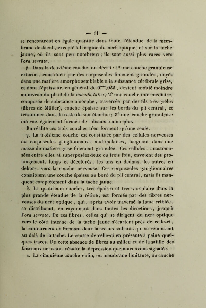 se rencontrent en égale quantité dans toute l’étendue de la mem- brane de Jacob; excepté à l’origine du nerf optique, et sur la tache jaune, où ils sont peu nombreux; ils sont aussi plus rares vers l’ora serra ta. (â. Dans la deuxième couche, on décrit : P une couche granuleuse externe, constituée par des corpuscules finement granulés, noyés dans une matière amorphe semblable à la substance cérébrale grise, et dont l’épaisseur, en général de 0““,055 , devient moitié moindre au niveau du pli et de la macula lutea ; 2° une couche intermédiaire, composée de substance amorphe, traversée par des fils très-grêles (fibres de Müller), couche épaisse sur les bords du pli central, et très-mince dans le reste de son étendue; 3° une couche granuleuse interne, également formée de substance amorphe. En réalité ces trois couches n’en forment qu’une seule. y. La troisième couche est constituée par des cellules nerveuses ou corpuscules ganglionnaires multipolaires, baignant dans une masse de matière grise finement granulée. Ces cellules, anastomo- sées entre elles et superposées deux ou trois fois, envoient des pro- longements longs et décolorés, les uns en dedans, les autres en dehors, vers la couche nerveuse. Ces corpuscules ganglionnaires constituent une couche épaisse au bord du pli central, mais ils man- quent complètement dans la tache jaune. 5. La quatrième couche, très-épaisse et très-vasculaire dans la plus grande étendue de la rétine, est formée par des fibres ner- veuses du nerf optique , qui, après avoir traversé la lame criblée, se distribuent, en rayonnant dans toutes les directions, jusqu’à l’om scrrata. De ces fibres, celles qui se dirigent du nerf optique vers le côté interne de la tache jaune s’écartent près de celle-ci, la contournent en formant deux faisceaux saillants qui se réunissent au delà de la tache. Le centre de celle-ci en présente à peine quel- ques traces. De cette absence de fibres au milieu et de la saillie des faisceaux nerveux, résulte la dépression que nous avons signalée. 8. La cinquième couche enfin, ou membrane limitante, ou couche