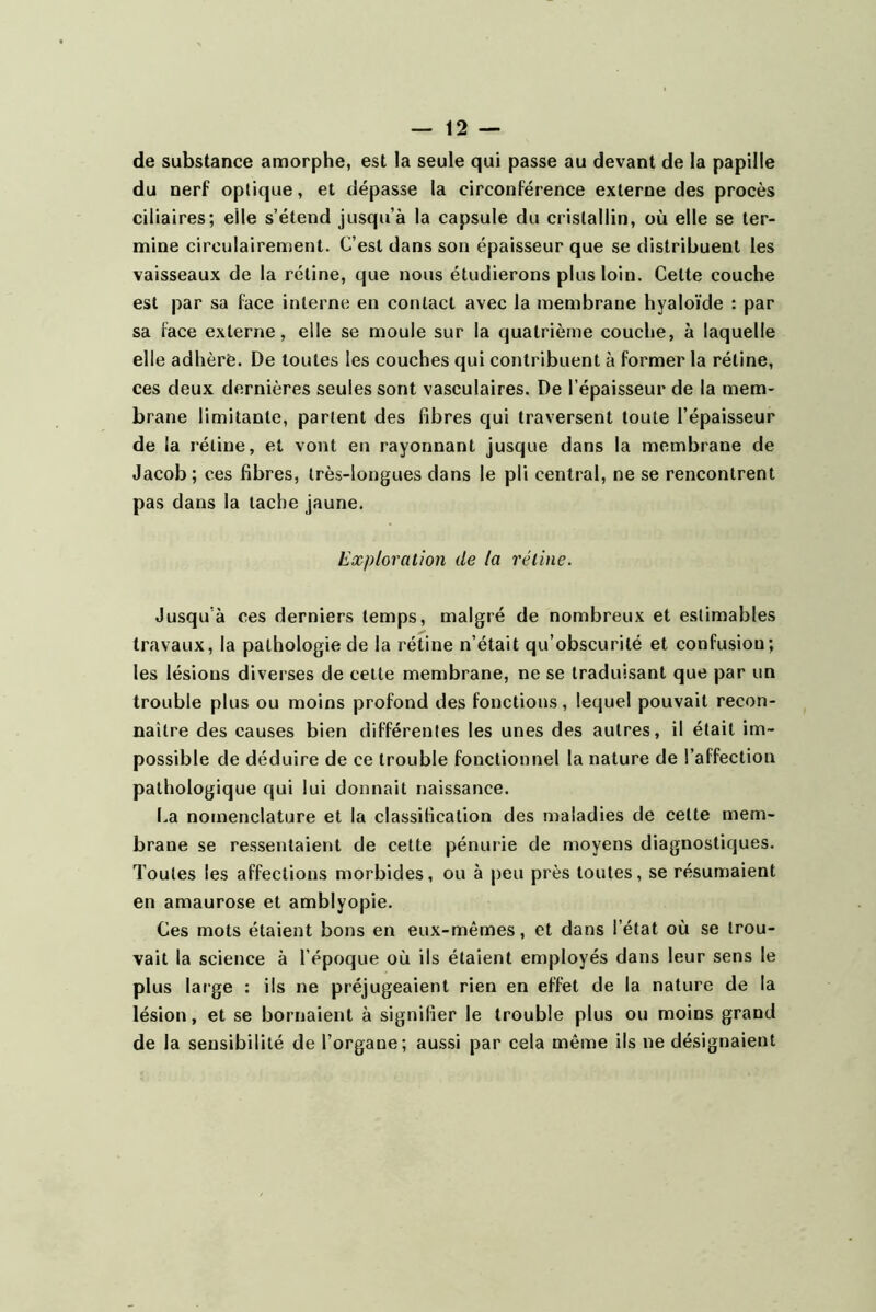 de substance amorphe, est la seule qui passe au devant de la papille du nerf optique, et dépasse la circonférence externe des procès ciliaires; elle s’étend jusqu’à la capsule du cristallin, où elle se ter- mine circulairement. C’est dans son épaisseur que se distribuent les vaisseaux de la rétine, que nous étudierons plus loin. Cette couche est par sa face interne en contact avec la membrane hyaloïde : par sa face externe, elle se moule sur la quatrième couche, à laquelle elle adhère. De toutes les couches qui contribuent à former la rétine, ces deux dernières seules sont vasculaires. De l’épaisseur de la mem- brane limitante, partent des fibres qui traversent toute l’épaisseur de la rétine, et vont en rayonnant jusque dans la membrane de Jacob; ces fibres, très-longues dans le pli central, ne se rencontrent pas dans la tache jaune. Exploration de la rétine. Jusqu’à ces derniers temps, malgré de nombreux et estimables travaux, la pathologie de la rétine n’était qu’obscurité et confusion; les lésions diverses de celte membrane, ne se traduisant que par un trouble plus ou moins profond des fonctions, lequel pouvait recon- naître des causes bien différentes les unes des autres, il était im- possible de déduire de ce trouble fonctionnel la nature de l’affection pathologique qui lui donnait naissance. La nomenclature et la classification des maladies de cette mem- brane se ressentaient de cette pénurie de moyens diagnostiques. Toutes les affections morbides, ou à peu près toutes, se résumaient en amaurose et amblyopie. Ces mots étaient bons en eux-mêmes, et dans l’état où se trou- vait la science à l’époque où ils étaient employés dans leur sens le plus large ; ils ne préjugeaient rien en effet de la nature de la lésion, et se bornaient à signifier le trouble plus ou moins grand de la sensibilité de l’organe; aussi par cela même ils ne désignaient