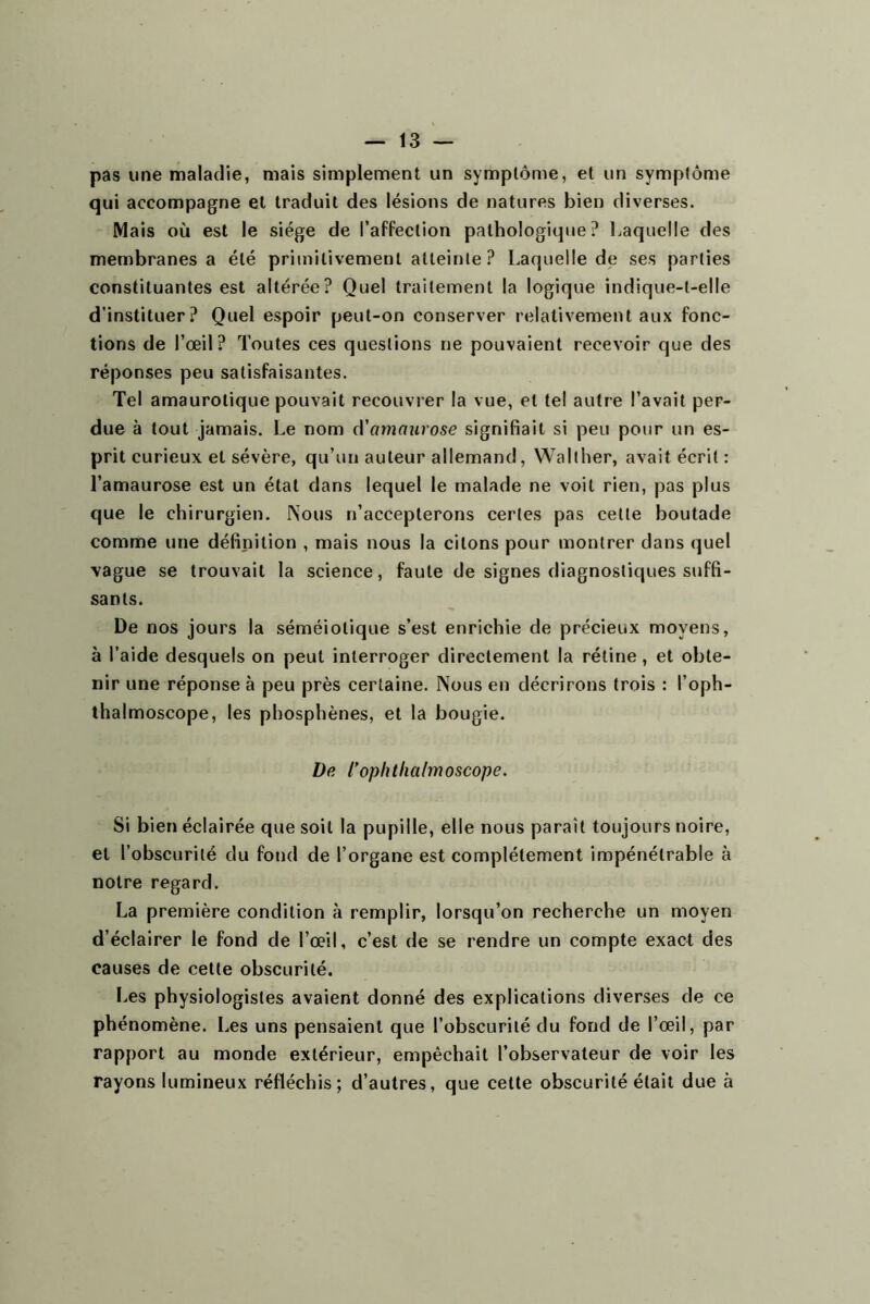 pas une maladie, mais simplement un symptôme, et un symptôme qui accompagne et traduit des lésions de natures bien diverses. Mais où est le siège de l’affection pathologique? Laquelle des membranes a été primitivement atteinte ? Laquelle de ses parties constituantes est altérée? Quel traitement la logique indique-t-elle d’instituer? Quel espoir peut-on conserver relativement aux fonc- tions de l’œil? Toutes ces questions ne pouvaient recevoir que des réponses peu satisfaisantes. Tel amaurotique pouvait recouvrer la vue, et tel autre l’avait per- due à tout jamais. Le nom A'amaurose signifiait si peu pour un es- prit curieux et sévère, qu’un auteur allemand, Wallher, avait écrit : l’amaurose est un état dans lequel le malade ne voit rien, pas plus que le chirurgien. Nous n’accepterons certes pas cette boutade comme une définition , mais nous la citons pour montrer dans quel \ague se trouvait la science, faute de signes diagnostiques suffi- sants. De nos jours la séméiotique s’est enrichie de précieux moyens, à l’aide desquels on peut interroger directement la rétine, et obte- nir une réponse à peu près certaine. Nous en décrirons trois : l’oph- thalmoscope, les phosphènes, et la bougie. De l'ophthalmoscope. Si bien éclairée que soit la pupille, elle nous parait toujours noire, et l’obscurité du fond de l’organe est complètement impénétrable à notre regard. La première condition à remplir, lorsqu’on recherche un moyen d’éclairer le fond de l’œil, c’est de se rendre un compte exact des causes de cette obscurité. Les physiologistes avaient donné des explications diverses de ce phénomène. Les uns pensaient que l’obscurité du fond de l’œil, par rapport au monde extérieur, empêchait l’observateur de voir les rayons lumineux réfléchis; d’autres, que cette obscurité était due à