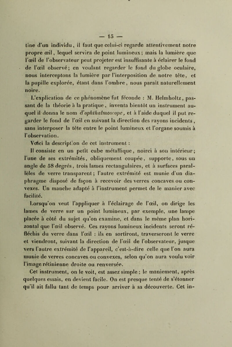 line d’un individu, il faut que celui-ci regarde attentivement notre propre œil, lequel servira de point lumineux; mais la lumière que l’œil de l’observateur peut projeter est insuffisante à éclairer le fond de l’œil observé; en voulant regarder le fond du globe oculaire, nous interceptons la lumière par l’interposition de notre tête, et la pupille explorée, étant dans l’ombre, nous paraît naturellement noire. L’explication de ce phénomène fut féconde : M. Helmhoitz, pas- sant de la théorie à la pratique, inventa bientôt un instrument au- quel il donna le nom â'ophlliatmoscope, et à l’aide duquel il put re- garder le fond de l’œil en suivant la direction des rayons incidents , sans interposer la tête entre le point lumineux et l’organe soumis à l’observation. Vôîci la description de cet instrument : Il consiste en un petit cube métallique, noirci à son intérieur; l’une de ses extrémités, obliquement coupée, supporte, sous un angle de 58 degrés, trois lames rectangulaires, et à surfaces paral- lèles de verre transparent ; l’autre extrémité est munie d’un dia- phragme disposé de façon à recevoir des verres concaves ou con- vexes. Un manche adapté à l’instrument permet de le manier avec facilité. Lorsqu’on veut l’appliquer à l’éclairage de l’œil, on dirige les lames de verre sur un point lumineux, par exemple, une lampe placée à côté du sujet qu’on examine, et dans le même plan hori- zontal que l’œil observé. Ces rayons lumineux incidents seront ré- fléchis du verre dans l’œil : ils en sortiront, traverseront le verre et viendront, suivant la direction de l’œil de l’observateur, jusque vers l’autre extrémité de l’appareil, c’est-à-dire celle que l’on aura munie de verres concaves ou convexes, selon qu’on aura voulu voir l’image rétinienne droite ou renversée. Cet instrument, on le voit, est assez simple ; le maniement, après quelques essais, en devient facile. On est presque tenté de s’étonner qu’il ait fallu tant de temps pour arriver à sa découverte. Cet in-