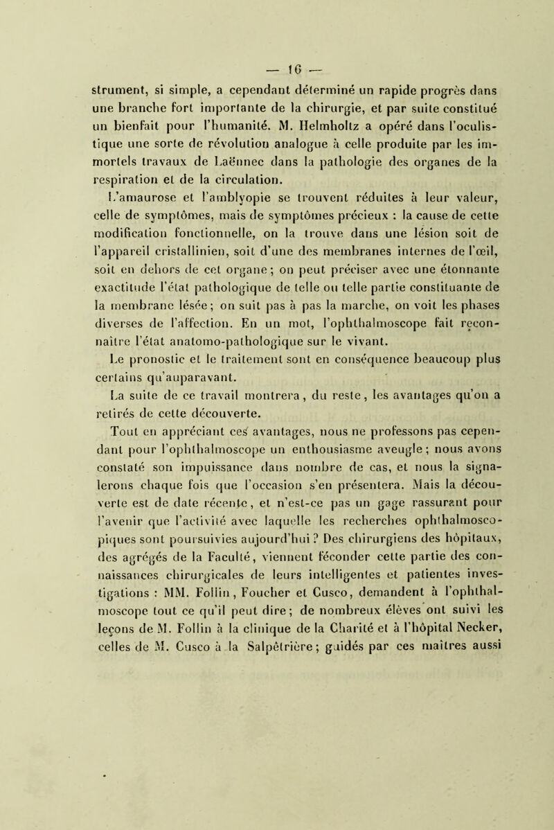 strument, si simple, a cependant déterminé un rapide progrès dans une branche fort importante de la chirurgie, et par suite constitué un bienfait pour l’humanité. M. Helmhollz a opéré dans l’oculis- tique une sorte de révolution analogue à celle produite par les im- mortels travaux de Laënnec dans la pathologie des organes de la respiration et de la circulation. L’amaurose et l’amblyopie se trouvent réduites à leur valeur, celle de symptômes, mais de symptômes précieux ; la cause de cette modification fonctionnelle, on la trouve dans une lésion soit de l’appareil cristallinien, soit d’une des membranes internes de l’œil, soit en dehors de cet organe; on peut préciser avec une étonnante exactitude l’étal pathologique de telle ou telle partie constituante de la membrane lésée; on suit pas à pas la marche, on voit les phases diverses de l’affection. En un mot, l’ophtlialmoscope fait recon- naître l’état anatomo-pathologique sur le vivant. Le pronostic et le traitement sont en conséquence beaucoup plus certains qu’auparavant. La suite de ce travail montrera, du reste, les avantages qu’on a retirés de cette découverte. Tout en appréciant ceS avantages, nous ne professons pas cepen- dant pour l’ophthalmoscope un enthousiasme aveugle; nous avons constaté son impuissance dans nombre de cas, et nous la signa- lerons chaque fois que l’occasion s’en présentera. Mais la décou- verte est de date récente, et n’est-ce pas un gage rassurant pour l’avenir que l’activité avec laquelle les recherches ophthalmosco- piques sont poui suivies aujourd’hui ? Des chirurgiens des hôpitaux, des agrégés de la Faculté, viennent féconder cette partie des con- naissances chirurgicales de leurs intelligentes et patientes inves- tigations : MM. Foliin, Foucher et Cusco, demandent à l’ophlhal- moscope tout ce qu’il peut dire; de nombreux élèves ont suivi les leçons de M. Foliin à la clinique de la Charité et à l’hôpital Necker, celles de M. Cusco à la Salpêtrière; guidés par ces ntailres aussi