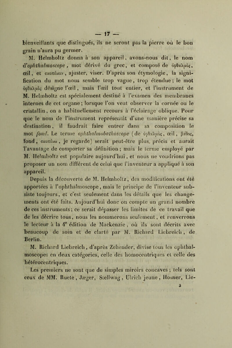 bienveillants que distingués, ils ne seront pas la pierre où le bon grain n’aura pu germer. M. Helmhollz donna à son appareil, avons-nous dit, le nom û'oplithalmoncope, mol dérivé du grec, et composé de 6(pôa>.aoç, œil, et c/,0TOueiv , ajuster, viser. D’après son étymologie, la signi- fication du mot nous semble trop vague, trop étendue ; le mot 6(p6a>ao; désigne l’œil , mais l’œil tout entier, et l’instrument de M. Helmholtz est spécialement destiné à l’examen des membranes internes de cet organe ; lorsque l’on veut observer la cornée ou le cristallin, on a babituellement recours à l’éclairage oblique. Pour que le nom de l’instrument représentât d’une manière précise sa destination, il faudrait faire entrer dans sa composition le mot fond. Le terme ophthalmobathoscope (de à'pÔxT.y.oç, œil, (3xÔo;, fond , G/.oTïô'uw , je regarde) serait peut-être plus, précis et aurait l’avantage de comporter sa définition ; mais le ternie employé par M. Ilelmlioltz est populaire aujourd’hui, et nous ne voudrions pas proposer un nom différent de celui que l’inventeur a appliqué à son appareil. Depuis la découverte de M. Helmhollz, des modifications ont été apportées à l’ophthalraoscope, mais le principe de l’inNcnteur sub- siste toujours, et c’est seulement dans les détails que les change- ments ont été faits. Aujourd’hui donc on compte un graml nombre de ces instruments ; ce serait dépasser les limites de ce travail que de les décrire tous, nous les nommerons seulement, et renverrons le lecteur à la 4® édition de Mackenzie , où ils sont décrits avec beaucoup de soin et de clarté par M. Richard Liebreieh , de Berlin. M. Richard Liebreieh, d’après Zehender, divise tous les ophlhal- moscopes en deux catégories, celle des homocentriques et celle des hétérocentriques. Les premiers ne sont que de simples miroirs concaves ; tels sont ceux de MM. Ruele, Jæger, Stellwag , Ulrich jeune, Hosner, Lie- 3