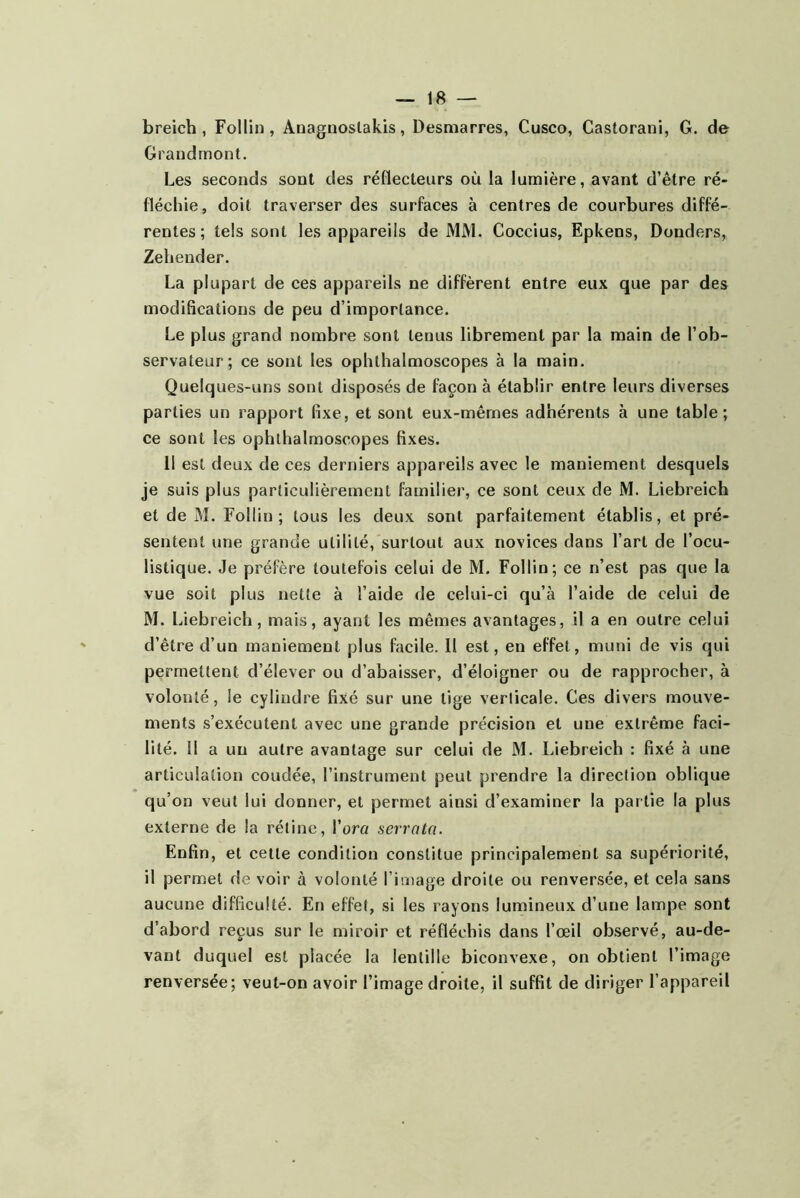 b reich , Follin, Auagnoslakis, Desmarres, Cusco, Castorani, G. de Grandmont. Les seconds sont des réflecteurs où la lumière, avant d’être ré- fléchie, doit traverser des surfaces à centres de courbures diffé- rentes; tels sont les appareils de MM. Coccius, Epkens, Donders, Zehender. La plupart de ces appareils ne diffèrent entre eux que par des modifications de peu d’importance. Le plus grand nombre sont tenus librement par la main de l’ob- servateur; ce sont les ophthalmoscopes à la main. Quelques-uns sont disposés de façon à établir entre leurs diverses parties un rapport fixe, et sont eux-mêmes adhérents à une table; ce sont les ophthalmoscopes fixes. 11 est deux de ces derniers appareils avec le maniement desquels je suis plus particulièrement familier, ce sont ceux de M. Liebreich et de M. Follin ; tous les deux sont parfaitement établis, et pré- sentent une grande utilité, surtout aux novices dans l’art de l’ocu- listique. Je préfère toutefois celui de M. Follin; ce n’est pas que la vue soit plus nette à l’aide de celui-ci qu’à l’aide de celui de M. Liebreich, mais, ayant les mêmes avantages, il a en outre celui d’être d’un maniement plus facile. II est, en effet, muni de vis qui permettent d’élever ou d’abaisser, d’éloigner ou de rapprocher, à volonté, le cylindre fixé sur une tige verticale. Ces divers mouve- ments s’exécutent avec une grande précision et une extrême faci- lité. Il a un autre avantage sur celui de M. Liebreich : fixé à une articulation coudée, l’instrument peut prendre la direction oblique qu’on veut lui donner, et permet ainsi d’examiner la partie la plus externe de la rétine, l’orct serrnta. Enfin, et cette condition constitue principalement sa supériorité, il permet de voir à volonté l’image droite ou renversée, et cela sans aucune difficulté. En effet, si les rayons lumineux d’une lampe sont d’abord reçus sur le miroir et réfléchis dans l’œil observé, au-de- vant duquel est placée la lentille biconvexe, on obtient l’image renversée; veut-on avoir l’image droite, il suffit de diriger l’appareil