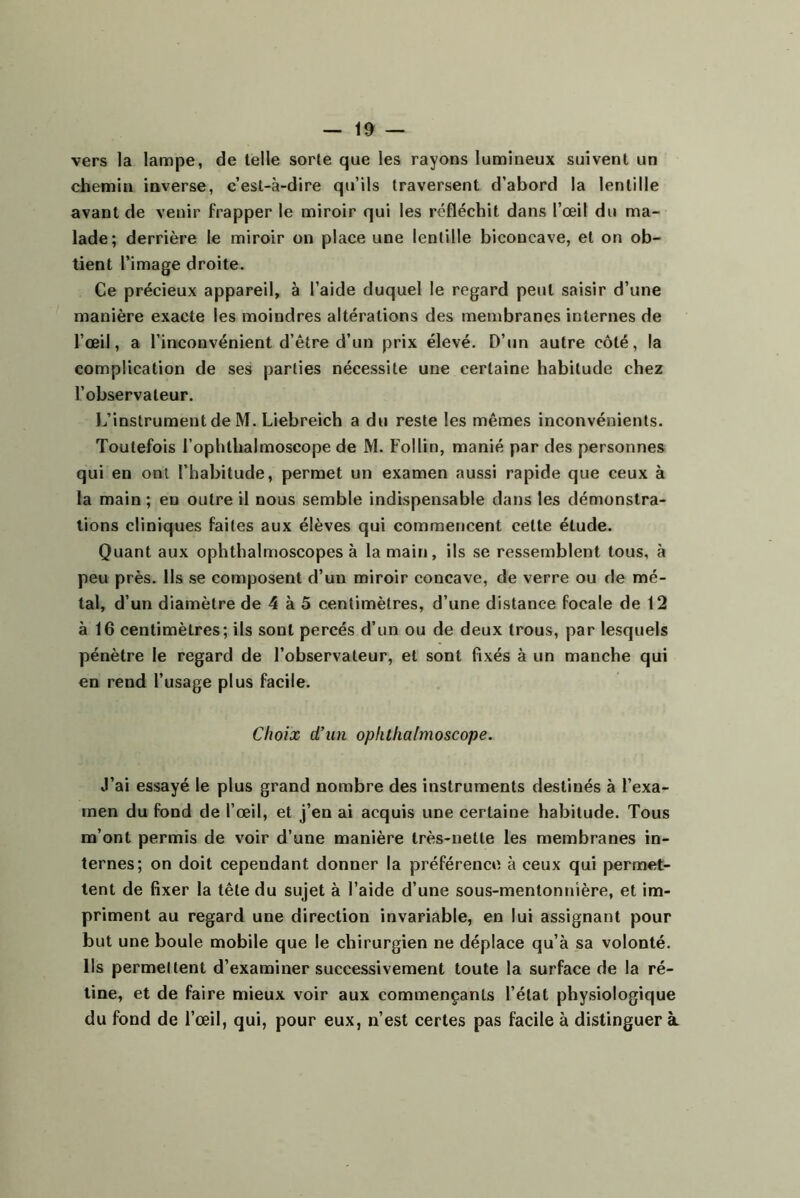 vers la lampe, de telle sorte que les rayons lumineux suivent un chemin inverse, c’est-à-dire qu’ils traversent d’abord la lentille avant de venir frapper le miroir qui les réfléchit dans l’œil du ma- lade; derrière le miroir on place une lentille biconcave, et on ob- tient l’image droite. Ce précieux appareil, à l’aide duquel le regard peut saisir d’une manière exacte les moindres altérations des membranes internes de l’œil, a l’inconvénient d’être d’un prix élevé. D’un autre côté, la complication de ses parties nécessite une certaine habitude chez l’observateur. L’instrument de M. Liebreich a du reste les mêmes inconvénients. Toutefois l’ophthalmoscope de M. Follin, manié par des personnes qui en ont l’habitude, permet un examen aussi rapide que ceux à la main ; en outre il nous semble indispensable dans les démonstra- tions cliniques faites aux élèves qui commencent cette étude. Quant aux ophthalmoscopes à la main, ils se ressemblent tous, à peu près. Ils se composent d’un miroir concave, de verre ou de mé- tal, d’un diamètre de 4 à 5 centimètres, d’une distance focale de 12 à 16 centimètres; ils sont percés d’un ou de deux trous, par lesquels pénètre le regard de l’observateur, et sont fixés à un manche qui en rend l’usage plus facile. Choix d'un opiithalmoscope. J’ai essayé le plus grand nombre des instruments destinés à l’exa- men du fond de l’œil, et j’en ai acquis une certaine habitude. Tous m’ont permis de voir d’une manière très-nette les membranes in- ternes; on doit cependant donner la préférence à ceux qui permet- tent de fixer la tête du sujet à l’aide d’une sous-mentontiière, et im- priment au regard une direction invariable, en lui assignant pour but une boule mobile que le chirurgien ne déplace qu’à sa volonté. Ils permettent d’examiner successivement toute la surface de la ré- tine, et de faire mieux voir aux commençants l’état physiologique du fond de l’œil, qui, pour eux, n’est certes pas facile à distinguer à