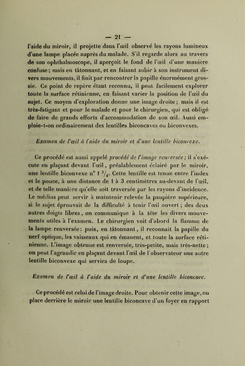 l’aifle du miroir, il projette dans l’œil observé les rayons lumineux d’une lampe placée auprès du malade. S’il regarde alors au travers de son ophthalmoscope, il aperçoit le fond de l’œil d’une manière confuse; mais en tâtonnant, et en faisant subir à son instrument di- vers mouvements, il finit par rencontrer la papille énormément gros- sie. Ce point de repère étant reconnu, il peut facilement explorer toute la surface rétinienne, en faisant varier la position de l’œil du sujet. Ce moyen d’exploration donne une image droite; mais il est très-fatigant et pour le malade et pour le chirurgien, qui est obligé de faire de grands efforts d’accommodation de son œil. Aussi em- ploie-t-on ordinairement des lentilles biconcaves ou biconvexes. Examen de l’œil à l’aide du miroir et d’une lentille biconvexe. Ce procédé est aussi appelé procédé de l’image renversée ; il s’exé- cute en plaçant devant l’œil, préalablement éclairé par le njiroir, une lentille biconvexe n” 1 ^4- Cette lentille est tenue entre l’index et le pouce, à une distance de 1 à 3 centimètres au-devant de l’œil, et de telle manière qu’elle soit traversée par les rayons d’incidence. Le médius peut servir à maintenir relevée la paupière supérieure, si le sujet éprouvait de la difficulté à tenir l’œil ouvert ; des deux autres doigts libres, on communique à la tête les divers mouve- ments utiles à l’examen. Le chirurgien voit d’abord la flamme de la lampe renversée: puis, en tâtonnant, il reconnaît la papille du nerf optique, les vaisseaux qui en émanent, et toute la surface réti- nienne. L’image obtenue est renversée, très-petite, mais très-nette; on peut l’agrandir en plaçant devant l’œil de l’observateur une autre lentille biconvexe qui servira de loupe. Examen de l’œil à l’aide du miroir et d’une lentille biconcave. Ce procédé est celui de l’image droite. Pour obtenir cette image, on place derrière le miroir une lentille biconcave d’un foyer en rapport