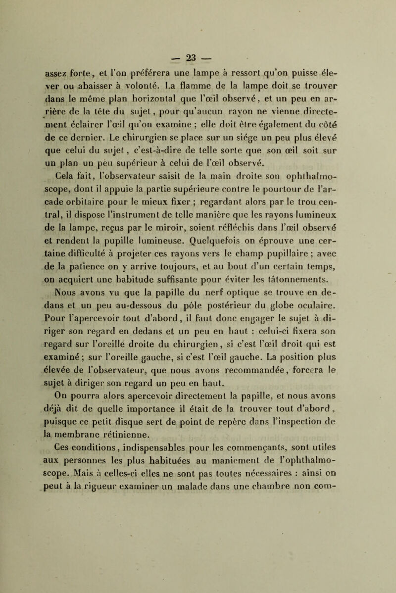 assez forte, et l’on préférera une lampe à ressort qu’on puisse éle- ver ou abaisser à volonté. La flamme de la lampe doit se trouver dans le même plan horizontal que l’œil observé, et un peu en ar- rière de la tête du sujet, pour qu’aucun rayon ne vienne directe- ment éclairer l’œil qu’on examine ; elle doit être également du côté de ce dernier. Le chirurgien se place sur un siège un peu plus élevé que celui du sujet, c’est-à-dire de telle sorte que son œil soit sur un plan un peu supérieur à celui de l’œil observé. Cela fait, l’observateur saisit de la main droite son ophthalmo- scope, dont il appuie la partie supérieure contre le pourtour de l’ar- cade orbitaire pour le mieux fixer ; regardant alors par le trou cen- tral, il dispose l’instrument de telle manière que les rayons lumineux de la lampe, reçus par le miroir, soient réfléchis dans l’œil observé et rendent la pupille lumineuse. Quelquefois on éprouve une cer- taine difficulté à projeter ces rayons vers le champ pupillaire ; avec de la patience on y arrive toujours, et au bout d’un certain temps, on acquiert une habitude suffisante pour éviter les tâtonnements. Nous avons vu que la papille du nerf optique se trouve en de- dans et un peu au-dessous du pôle postérieur du globe oculaire. Pour l’apercevoir tout d’abord, il faut donc engager le sujet à di- riger son regard en dedans et un peu en haut : celui-ci fixera son regard sur l’oreille droite du chirurgien, si c’est l’œil droit qui est examiné ; sur l’oreille gauche, si c’est l’œil gauche. La position plus élevée de l’observateur, que nous avons recommandée, forcera le sujet à diriger son regard un peu en haut. On pourra alors apercevoir directement la papille, et nous avons déjà dit de quelle importance il était de la trouver tout d’abord, puisque ce petit disque sert de point de repère dans l’inspection de la membrane rétinienne. Ces conditions, indispensables pour les commençants, sont utiles aux personnes les plus habituées au maniement de l’ophthalmo- scope. Mais à celles-ci elles ne sont pas toutes nécessaires : ainsi on peut à la rigueur examiner un malade dans une chambre non com-