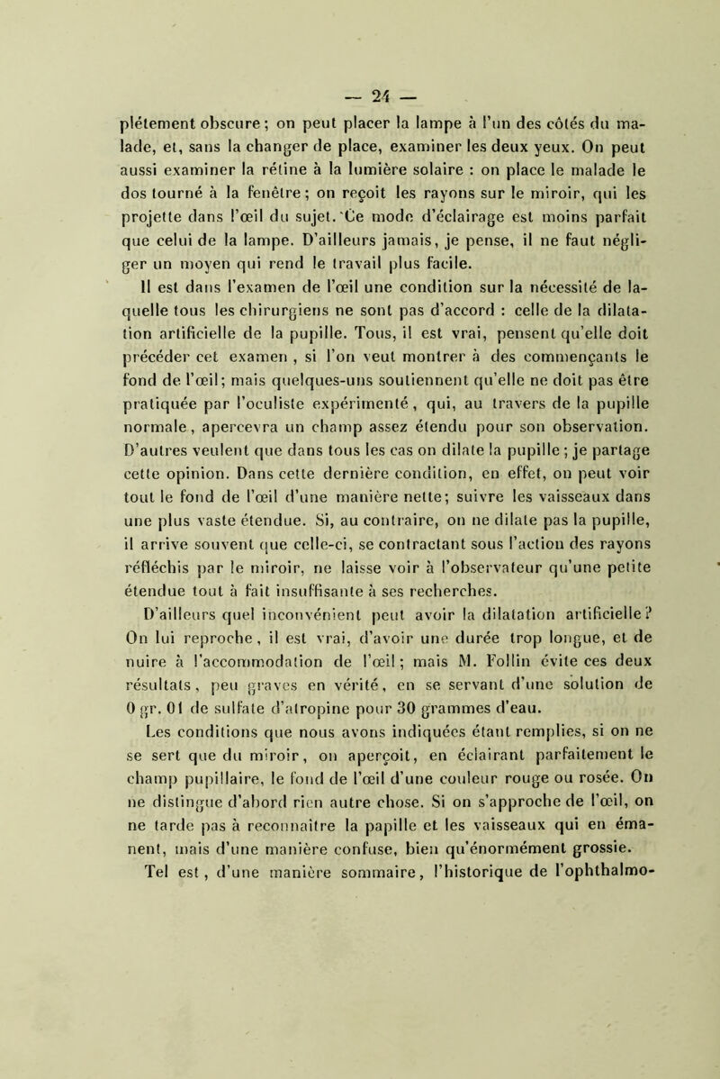 plétement obscure ; on peut placer la lampe à l’un des côtés du ma- lade, et, sans la changer de place, examiner les deux yeux. On peut aussi examiner la rétine à la lumière solaire : on place le malade le dos tourné à la fenêtre; on reçoit les rayons sur le miroir, qui les projette dans l’œil du sujet.'Ce mode d’éclairage est moins parfait que celui de la lampe. D’ailleurs jamais, je pense, il ne faut négli- ger un moyen qui rend le travail plus facile. 11 est dans l’examen de l’œil une condition sur la nécessité de la- quelle tous les chirurgiens ne sont pas d’accord : celle de la dilata- tion artificielle de la pupille. Tous, il est vrai, pensent qu’elle doit précéder cet examen , si l’on veut montrer à des commençants le fond de l’œil; mais quelques-uns soutiennent qu’elle ne doit pas être pratiquée par l’oculiste expérimenté, qui, au travers de la pupille normale, apercevra un champ assez étendu pour son observation. D’autres veulent que dans tous les cas on dilate la pupille ; je partage cette opinion. Dans cette dernière condition, en effet, on peut voir tout le fond de l’œil d’une manière nette; suivre les vaisseaux dans une plus vaste étendue. Si, au contraire, on ne dilate pas la pupille, il arrive souvent que celle-ci, se contractant sous l’action des rayons réfléchis par le miroir, ne laisse voir à l’observateur qu’une petite étendue tout à fait insuffisante à ses recherches. D’ailleurs quel inconvénient peut avoir la dilatation artificielle? On lui reproche, il est vrai, d’avoir une durée trop longue, et de nuire à l’accommodation de l’œil; mais M. FoHin évite ces deux résultats, peu graves en vérité, en se servant d’une solution de 0 gr. 01 de sulfate d’atropine pour 30 grammes d’eau. Les conditions que nous avons indiquées étant remplies, si on ne se sert que du miroir, on aperçoit, en éclairant parfaitement le champ pupillaire, le fond de l’œil d’une couleur rouge ou rosée. On ne distingue d’abord rien autre chose. Si on s’approche de l’œil, on ne tarde pas à reconnaître la papille et les vaisseaux qui en éma- nent, mais d’une manière confuse, bien qu’énormément grossie. Tel est, d’une manière sommaire, l’historique de l’ophthalmo-