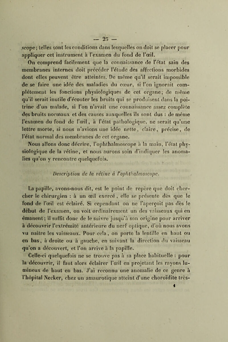 .scope; telles sont les conditions dans lesquelles on doit se placer pour appliquer cet instrument à l’examen du fond de l’œil. On comprend facilement que la connaissance de l’état sain des membranes internes doit précéder l’étude des affections morbides dont elles peuvent être atteintes. De même qu’il serait impossible de se faire une idée des maladies du cœur, si l’on ignorait com- plètement les fonctions physiologiques de cet organe; de n)ême qu’il serait inutile d’écouter les bruits qui se produisent dans la poi- trine d’un malade, si l’on n’avait une connaissance assez complète des bruits normaux et des causes auxquelles ils sont dus : de même l’examen du fond de l’œil, à l’état pathologique, ne serait qu’une lettre morte, si nous n’avions une idée nette, claire, précise, de l’état normal des membranes de cet organe. Nous allons donc décrire, l’ophthalmoscope à la main, l’état phy- siologique de la rétine, et nous aurons soin d’itîdiquer les anoma- lies qu’on y rencontre quelquefois. Description de la véline à rophlhalmoscope. La papille, avons-nous dit, est le point fie repère que doit cher- cher le chirurgien : à un œil exercé , elle se présenté dès que le fond de l’œil est éclairé. Si cependant on ne l’aperçoit pas dès le début de l’examen, on voit ordinairement un des vaisseaux qui en émanent; il suffît donc de le suivre jusqu'à son origine pour arriver à découvrir l’extrémité antérieure du nerf optique, d’où nous avons vu naître les vaisseaux. Pour cela, on porte la lentille en haut ou en bas, à droite ou à gauche, en suivant la direction du vaisseau qu’on a découvert, et l’on arrive à la papille. Celle-ci quelquefois ne se trouve pas à sa place habituelle : pour la découvrir, il faut alors éclairer l’œil en projetant les rayons lu- mineux de haut en bas. J’ai reconnu une anomalie de ce genre à l’hôpital Necker, chez un amaurotique atteint d’une choroïdite très- 4