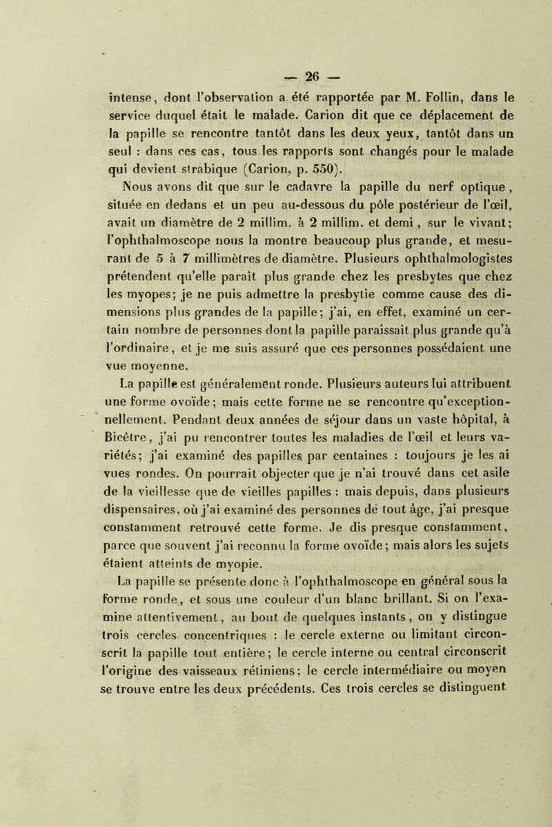 intense, dont l’observation a été rapportée par M. Follin, dans le service duquel était le malade. Carion dit que ce déplacement de la papille se rencontre tantôt dans les deux yeux, tantôt dans un seul : dans ces cas, tous les rapports sont changés pour le malade qui devient sîrablque (Carion, p. 550). Nous avons dit que sur le cadavre la papille du nerf optique , située en dedans et un peu au-dessous du pôle postérieur de l’œil, avait un diamètre de 2 millim. à 2 millim. et demi , sur le vivant; l’ophthalmoscope nous la montre beaucoup plus grande, et mesu- rant de 5 à 7 millimètres de diamètre. Plusieurs ophthalmologistes prétendent qu’elle paraît plus grande chez les presbytes que chez les myopes; je ne puis admettre la presbytie comme cause des di- mensions plus grandes de la papille; j’ai, en effet, examiné un cer- tain nombre de personnes dont la papille paraissait plus grande qu’à l’ordinaire, et je me suis assuré que ces personnes possédaient une vue moyenne. La papille est généralement ronde. Plusieurs auteurs lui attribuent une forme ovoïde; mais cette forme ne se rencontre qu’exception- nellemenl. Pendant deux années de séjour dans un vaste hôpital, à Bicêtre, j’ai pu rencontrer toutes les maladies de l’œil et leurs va- riétés; j’ai examiné des papilles par centaines : toujours je les ai vues rondes. On pourrait objecter que je n’ai trouvé dans cet asile de la vieillesse que de vieilles papilles : mais depuis, dans plusieurs dispensaires, où j’ai examiné des personnes dé tout âge, j’ai presque constamment retrouvé cette forme. Je dis presque constamment, parce que souvent j’ai reconnu la forme ovoïde; mais alors les sujets étaient atteints de myopie. La papille se présente donc à l’ophthalmoscope en général sous la forme ronde, et sous une couleur d’un blanc brillant. Si on l’exa- mine attentivement, au bout de quelques instants, on y distingue trois cercles concentriques : le cercle externe ou limitant circon- scrit la papille tout entière; le cercle interne ou central circonscrit l’origine des vaisseaux rétiniens; le cercle intermédiaire ou moyen se trouve entre les deux précédents. Ces trois cercles se distinguent