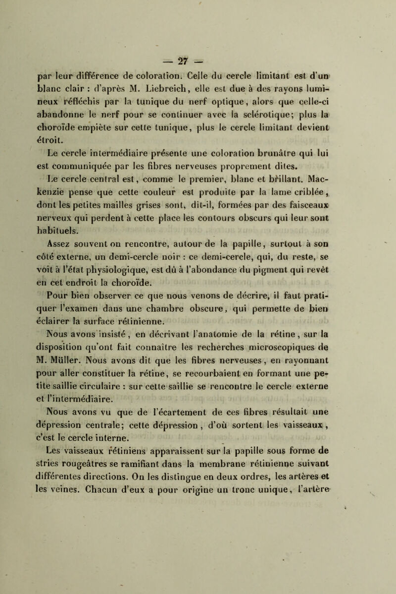 par leur différence de coloration. Celle du cercle limitant est d’um blanc clair : d’après M. Liebreich, elle est due à des rayons lumi- neux réfléchis par la tunique du nerf optique, alors que celle-ci abandonne le nerf pour se continuer avec la sclérotique; plus la choroïde empiète sur cette tunique, plus le cercle limitant devient étroit. Le cercle intermédiaire présente une coloration brunâtre qui lui est communiquée par les fibres nerveuses proprement dites. Le cercle central est, comme le premier, blanc et bMllant. Mac- kenzie pense que cette couleur est produite par la lame criblée, dont les petites mailles grises sont, dit-il, formées par des faisceaux nerveux qui perdent à cette place les contours obscurs qui leur sont habituels. Assez souvent on rencontre, autour de la papille, surtout à son côté externe, un demi-cercle noir : ce demi-cercle, qui, du reste, se voit à l’état physiologique, est dû à l’abondance du pigment qui revêt en cet endroit la choroïde. Pour bien observer ce que nous venons de décrire, il faut prati- quer l’examen dans une chambre obscure, qui permette de bien éclairer la surface rétinienne. Nous avons insisté, en décrivant l’anatomie de la rétine, sur la disposition qu’ont fait connaître les recherches microscopiques de M. Muller. Nous avons dit que les fibres nerveuses, en rayonnant pour aller constituer la rétine, se recourbaient en formant une pe- tite saillie circulaire : sur cette saillie se rencontre le cercle externe et l’intermédiaire. Nous avons vu que de l’écartement de ces fibres résultait une dépression centrale; cette dépression, d’où sortent les vaisseaux, c’est le cercle interne. Les vaisseaux rétiniens apparaissent sur la papille sous forme de stries rougeâtres se ramifiant dans la membrane rétinienne suivant différentes directions. Ou les distingue en deux ordres, les artères et les veines. Chacun d’eux a pour origine un tronc unique, l’arlèra
