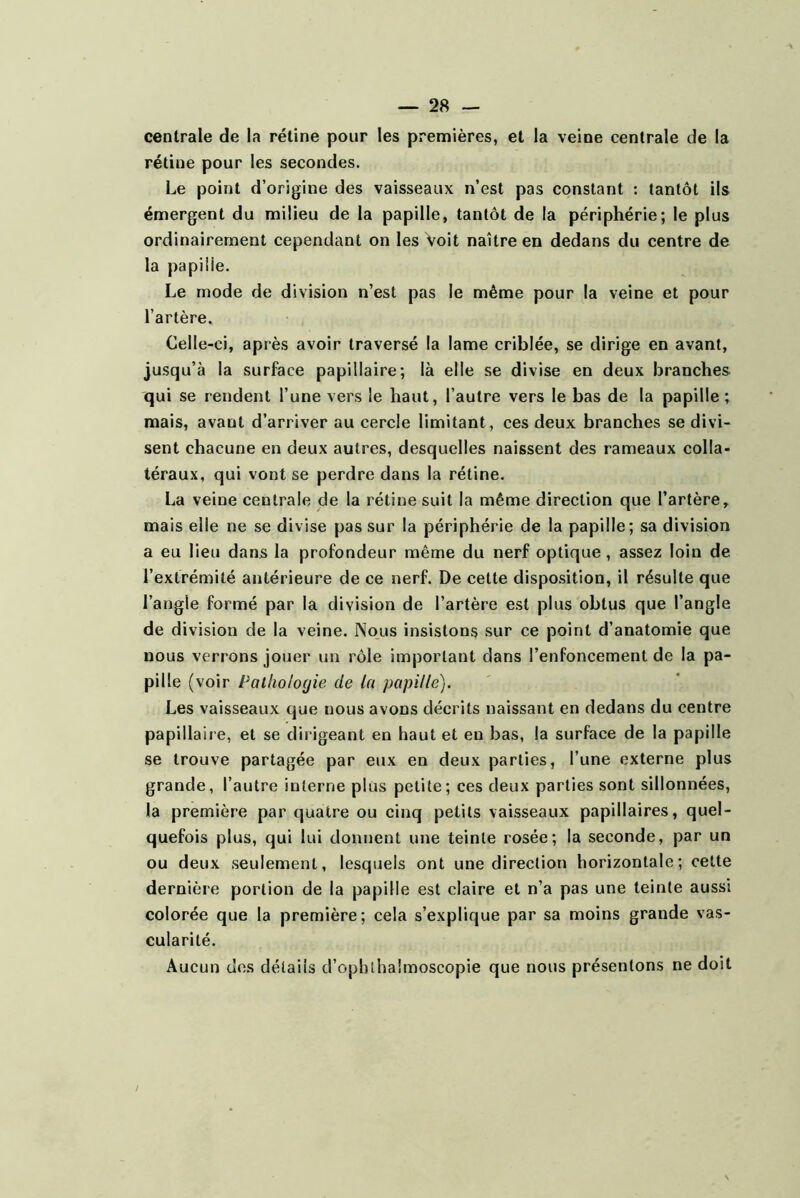 centrale de la rétine pour les premières, et la veine centrale de la rétine pour les secondes. Le point d’origine des vaisseaux n’est pas constant : tantôt ils émergent du milieu de la papille, tantôt de la périphérie; le plus ordinairement cependant on les Voit naître en dedans du centre de la papiiie. Le mode de division n’est pas le même pour la veine et pour l’artère. Celle-ci, après avoir traversé la lame criblée, se dirige en avant, jusqu’à la surface papillaire; là elle se divise en deux branches qui se rendent l’une vers le haut, l’autre vers le bas de la papille ; mais, avant d’arriver au cercle limitant, ces deux branches se divi- sent chacune en deux autres, desquelles naissent des rameaux colla- téraux, qui vont se perdre dans la rétine. La veine centrale de la rétine suit la même direction que l’artère, mais elle ne se divise pas sur la périphérie de la papille; sa division a eu lieu dans la profondeur même du nerf optique, assez loin de l’extrémité antérieure de ce nerf. De cette disposition, il résulte que l’angle formé par la division de l’artère est plus obtus que l’angle de division de la veine. Nous insistons sur ce point d’anatomie que nous verrons jouer un rôle important dans l’enfoncement de la pa- pille (voir Pathologie de la papille). Les vaisseaux que nous avons décrits naissant en dedans du centre papillaire, et se dirigeant en haut et eu bas, la surface de la papille se trouve partagée par eux en deux parties, l’une externe plus grande, l’autre interne plus petite; ces deux parties sont sillonnées, la première par quatre ou cinq petits vaisseaux papillaires, quel- quefois plus, qui lui donnent une teinte rosée; la seconde, par un ou deux seulement, lesquels ont une direction horizontale; cette dernière portion de la papille est claire et n’a pas une teinte aussi colorée que la première; cela s’explique par sa moins grande vas- cularité. Aucun dos détails d’ophlhaîmoscopie que nous présentons ne doit