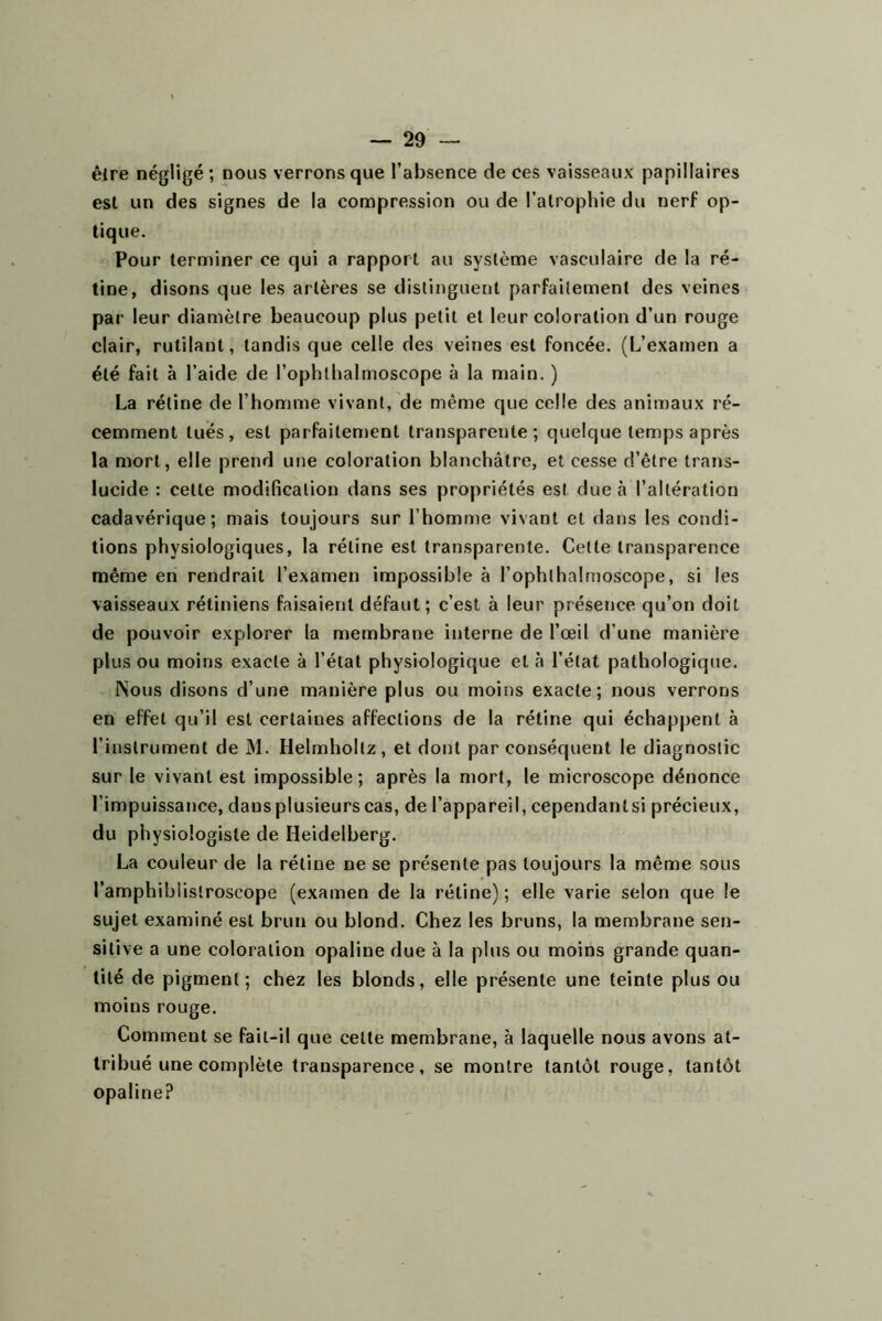 être négligé; nous verrons que l’absence de ces vaisseaux papillaires est un des signes de la compression ou de l’atrophie du nerf op- tique. Pour terminer ce qui a rapport au système vasculaire de la ré- tine, disons que les artères se distinguent parfaitement des veines par leur diamètre beaucoup plus petit et leur coloration d’un rouge clair, rutilant, tandis que celle des veines est foncée. (L’examen a été fait à l’aide de l’ophthalmoscope à la main. ) La rétine de l’homme vivant, de même que celle des animaux ré- cemment tués, est parfaitement transparente; quelque temps après la mort, elle prend une coloration blanchâtre, et cesse d’être trans- lucide : celte modification dans ses propriétés est due à l’altération cadavérique; mais toujours sur l’homme vivant et dans les condi- tions physiologiques, la rétine est transparente. Cette transparence même en rendrait l’examen impossible à l’ophthalrnoscope, si les vaisseaux rétiniens faisaient défaut; c’est à leur présence qu’on doit de pouvoir explorer la membrane interne de l’œil d’une manière plus ou moins exacte à l’état physiologique et à l’état pathologique. ISous disons d’une manière plus ou moins exacte; nous verrons en effet qu’il est certaines affections de la rétine qui échappent à l’instrument de M. Helmholtz, et dont par conséquent le diagnostic sur le vivant est impossible; après la mort, le microscope dénonce l’impuissance, dans plusieurs cas, de l’appareil, cependantsi précieux, du physiologiste de Heidelberg. La couleur de la rétine ne se présente pas toujours la même sous l’amphiblistroscope (examen de la rétine) ; elle varie selon que le sujet examiné est brun ou blond. Chez les bruns, la membrane sen- sitive a une coloration opaline due à la plus ou moins grande quan- tité de pigment; chez les blonds, elle présente une teinte plus ou moins rouge. Comment se fait-il que celte membrane, à laquelle nous avons at- tribué une complète transparence, se montre tantôt rouge, tantôt opaline?