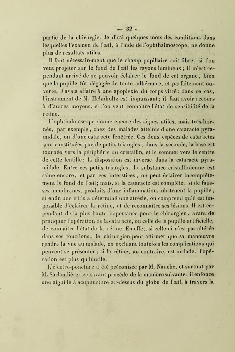 partie de la chirurgie. Je dirai quehjues mots des conditions dans lesquelles l’examen de l’œil, à l’aide de l’ophthalmoscope, ne donne plus de résultats utiles. 11 faut nécessairement que le champ pupillaire soit libre, si l’on veut projeter sur le fond de l’œil les rayons lumineux ; il m’est ce- pendant arrivé de ne pouvoir éclairer le fond de cet organe, bien que la pupille fût dégagée de toute adhérence, et parfaitement ou- verte. J’avais affaire à une apoplexie du corps vitré; dans ce cas, l’instrument de M. lîelmholtz est impuissant; il faut avoir recours à d’autres moyens, si l’on veut connaître l’état de sensibilité de la rétine. L’ophthalmoscope donne encore des signes utiles, mais très-bor- nés, par exemple , chez des malades atteints d’une cataracte pyra- midale, on d’une cataracte fenêtrée. Ces deux espèces de cataractes ^ont constituées par de petits triangles ; dans la seconde, la base est tournée vers la périphérie du cristallin, et le sommet vers le centre de cette lentille; la disposition est inverse dans la cataracte pyra- midale. Entre ces petits triangles, la substance cristallinienne est saine encore, et par ces interstices, on peut éclairer incomplète- ment le fond de l’œil; mais, si la cataracte est complète, si de faus- ses membranes, produits d’une itiflammation, obstruent la pupille, si enfin une irilis a déterminé une atrésie, on comprend qu’il est im- possible d’éclairer la rétine, et de reconnaître ses lésions. Il est ce- pendant de la plus haute importance pour le chirurgien, avant de pratiquer l’opératioii de la cataracte, ou celle de la pupille artificielle, de connaître l’état de la rétine. En effet, si celle-ci n’est pas altérée dans ses fonctions, le chirurgien peut affirmer que sa manœuvre rpndra la vue au malade, en excluant toutefois les complications qui peuvent se présenter; si la rétine, au contraire, est malade, l’opé- ration est plus qu’inutile. L’électro-ponclure a été préconisée par M. Nauche, et surtout par M. Sarlandière; ce savant procède de la manièresuivante: il enfonce une aiguille à acupuncture au-dessus du globe de l’œil, à travers la