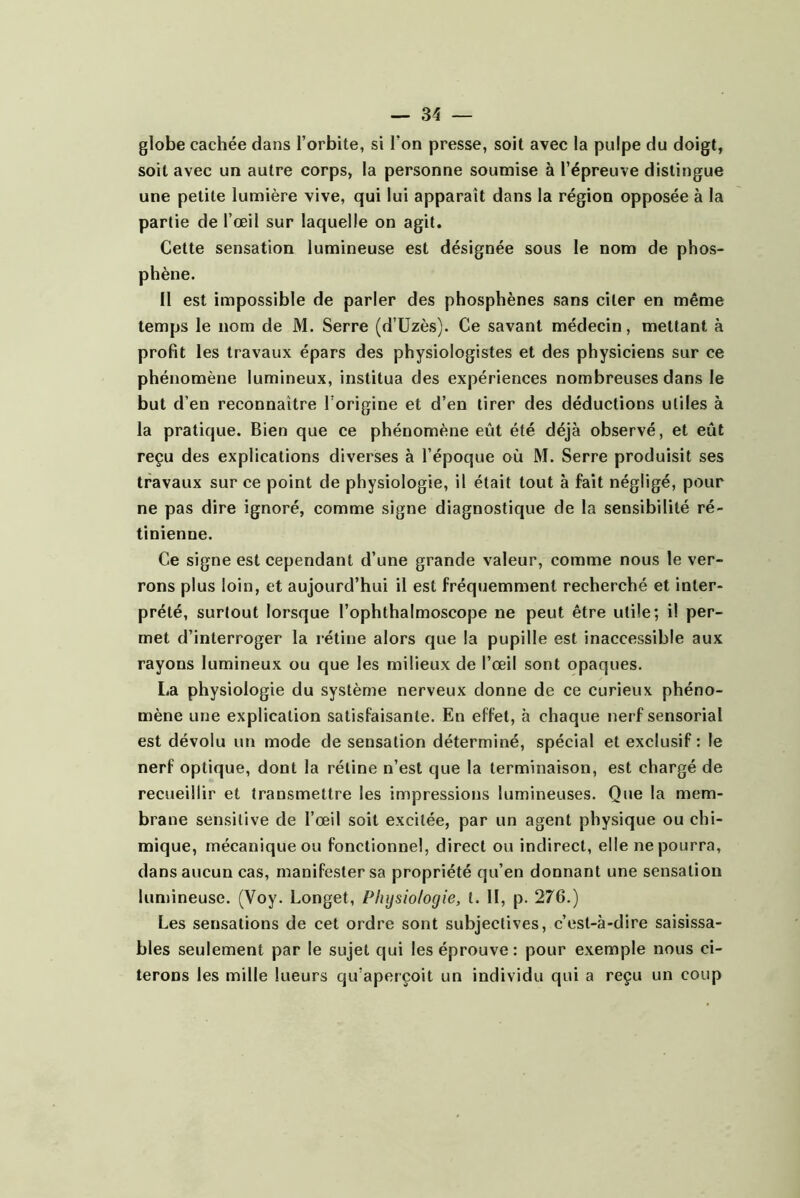 globe cachée dans l’orbite, si l’on presse, soit avec la pulpe du doigt, soit avec un autre corps, la personne soumise à l’épreuve distingue une petite lumière vive, qui lui apparaît dans la région opposée à la partie de l’œil sur laquelle on agit. Cette sensation lumineuse est désignée sous le nom de phos- phène. Il est impossible de parler des phosphènes sans citer en même temps le nom de M. Serre (d’üzès). Ce savant médecin, mettant à profit les travaux épars des physiologistes et des physiciens sur ce phénomène lumineux, institua des expériences nombreuses dans le but d’en reconnaître l’origine et d’en tirer des déductions utiles à la pratique. Bien que ce phénomène eût été déjà observé, et eût reçu des explications diverses à l’époque où M. Serre produisit ses travaux sur ce point de physiologie, il était tout à fait négligé, pour ne pas dire ignoré, comme signe diagnostique de la sensibilité ré- tinienne. Ce signe est cependant d’une grande valeur, comme nous le ver- rons plus loin, et aujourd’hui il est fréquemment recherché et inter- prété, surtout lorsque l’ophthalmoscope ne peut être utile; il per- met d’interroger la rétine alors que la pupille est inaccessible aux rayons lumineux ou que les milieux de l’œil sont opaques. La physiologie du système nerveux donne de ce curieux phéno- mène une explication satisfaisante. En effet, h chaque nerf sensorial est dévolu un mode de sensation déterminé, spécial et exclusif : le nerf optique, dont la rétine n’est que la terminaison, est chargé de recueillir et transmettre les impressions lumineuses. Que la mem- brane sensitive de l’œil soit excitée, par un agent physique ou chi- mique, mécanique ou fonctionnel, direct ou indirect, elle ne pourra, dans aucun cas, manifester sa propriété qu’en donnant une sensation lumineuse. (Voy. Longet, Physiologie, t. II, p. 276.) Les sensations de cet ordre sont subjectives, c’est-à-dire saisissa- bles seulement par le sujet qui les éprouve : pour exemple nous ci- terons les mille lueurs qu’aperçoit un individu qui a reçu un coup