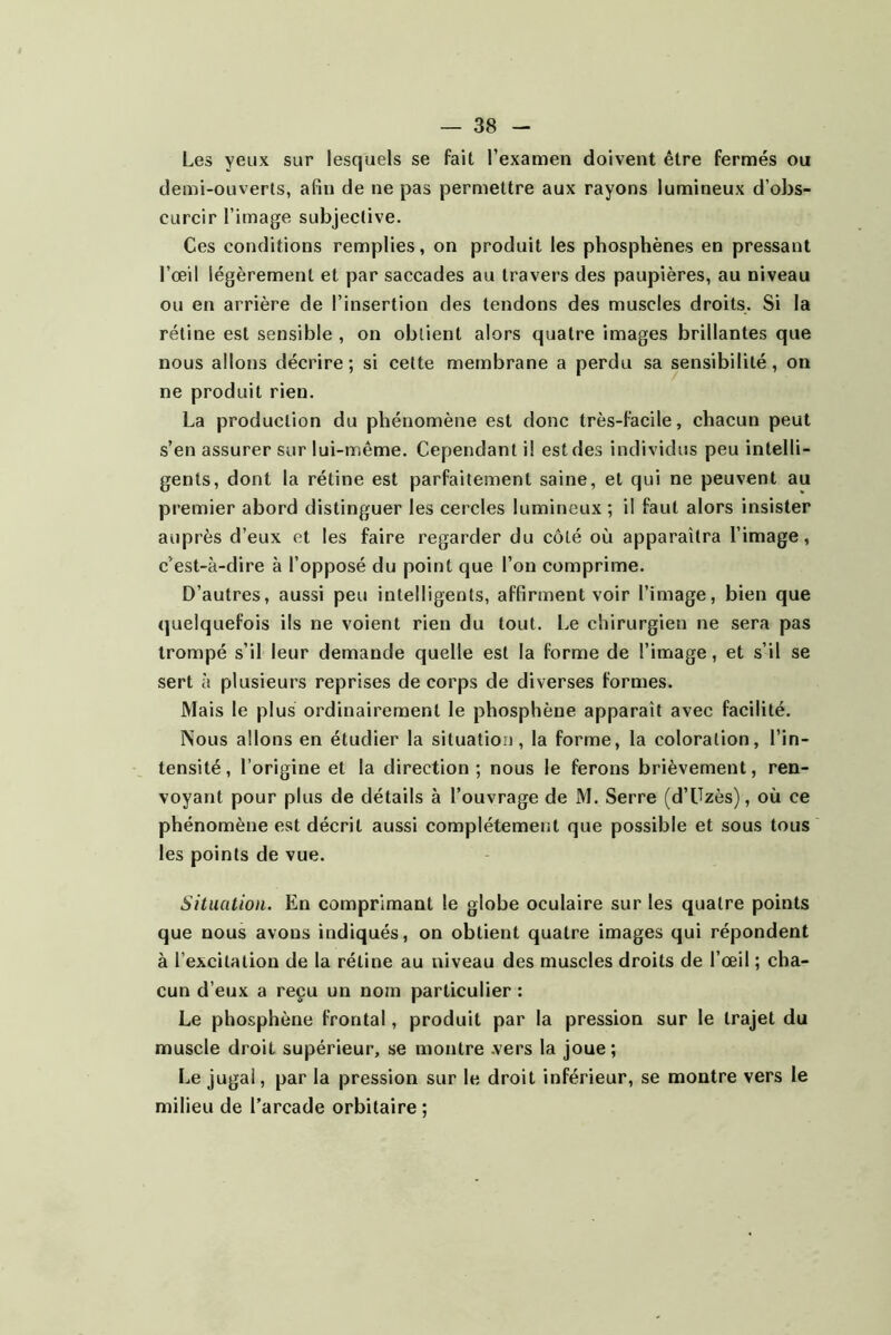 Les yeux sur lesquels se fait l’examen doivent être fermés ou demi-ouverts, afin de ne pas permettre aux rayons lumineux d’obs- curcir l’image subjective. Ces conditions remplies, on produit les phosphènes en pressant l’œil légèrement et par saccades au travers des paupières, au niveau ou en arrière de l’insertion des tendons des muscles droits. Si la rétine est sensible , on obtient alors quatre images brillantes que nous allons décrire; si celte membrane a perdu sa sensibilité, on ne produit rien. La production du phénomène est donc très-facile, chacun peut s’en assurer sur lui-même. Cependant i! est des individus peu intelli- gents, dont la rétine est parfaitement saine, et qui ne peuvent au premier abord distinguer les cercles lumineux ; il faut alors insister auprès d’eux et les faire regarder du côté où apparaîtra l’image, c’est-à-dire à l’opposé du point que l’on comprime. D’autres, aussi peu intelligents, affirment voir l’image, bien que (]ueIquefois ils ne voient rien du tout. Le chirurgien ne sera pas trompé s’il leur demande quelle est la forme de l’image, et s’il se sert à plusieurs reprises de corps de diverses formes. Mais le plus ordinairement le phosphène apparaît avec facilité. Nous allons en étudier la situation, la forme, la coloration, l’in- tensité, l’origine et la direction; nous le ferons brièvement, ren- voyant pour plus de détails à l’ouvrage de M. Serre (d’Uzès), où ce phénomène est décrit aussi complètement que possible et sous tous les points de vue. Situation. En comprimant le globe oculaire sur les quatre points que nous avons indiqués, on obtient quatre images qui répondent à l’excitation de la rétine au niveau des muscles droits de l’œil ; cha- cun d’eux a reçu un nom particulier : Le phosphène frontal, produit par la pression sur le trajet du muscle droit supérieur, se montre .vers la joue; Le jugai, par la pression sur le droit inférieur, se montre vers le milieu de l’arcade orbitaire ;