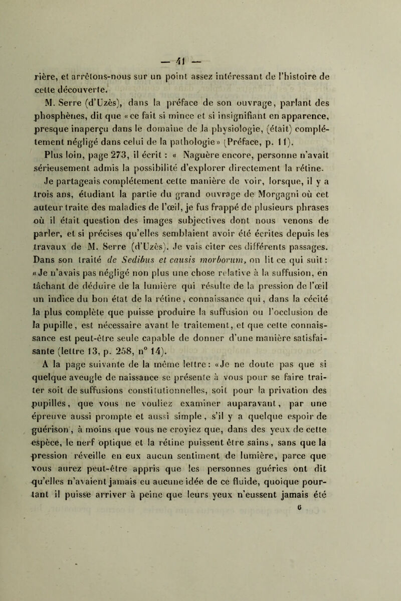 rière, et arrêtons-nous sur un point assez intéressant de l’iiistoire de cette découverte. M. Serre (d’üzès), dans la préface de son ouvrage, parlant des pbosphènes, dit que «ce fait si mince et si insignifiant en apparence, presque inaperçu dans le domaine de la physiologie, (était) complè- tement négligé dans celui de la pathologie» (^Préface, p. 11). Plus loin, page 273, il écrit : « Naguère encore, personne n’avait sérieusement admis la possibilité d’explorer directement la rétine. Je partageais complètement cette manière de voir, lorsque, il y a trois ans, étudiant la partie du grand ouvrage de Morgagni où cet auteur traite des maladies de l’œil, je fus frappé de plusieurs phrases où il était question des images subjectives dont nous venons de parler, et si précises qu’elles semblaient avoir été écrites depuis les travaux de M. Serre (d’Uzès). Je vais citer ces différents passages. Dans son traité de Sedihus et cousis morbovum, on lit ce qui suit : «Je n’avais pas négligé non plus une chose r('!ative à la suffusion, en tâchant de déduire de la lumière qui résulte de la pression de l’œil un indice du bon état de la rétine, connaissance qui, dans la cécité la plus complète que puisse produire la suffusion ou l’occlusion de la pupille, est nécessaire avant le traitement, et que cette connais- sance est peut-être seule capable de donner d’une manière satisfal- .sante (lettre 13, p. 258, n° 14). A la page suivante de la même lettre: «Je ne doute pas que si quelque aveugle de naissance se présente à vous pour se faire trai- ter soit de suffusions constitutionnelles, soit pour la privation des pupilles, que vous ne vouliez examiner auparavant, par une épreuve aussi prompte et aussi simple, s’il y a quelque espoir de guérison , à moins que vous ne croyiez que, dans des yeux de cette espèce, le nerf optique et la rétine puissent être sains, sans que la pression réveille en eux aucun sentiment de lumière, parce que vous aurez peut-être appris que les personnes guéries ont dit qu’elles n’avaient jamais eu aucune idée de ce fluide, quoique pour- tant il puisse arriver à peine que leurs yeux n’eussent jamais été 6