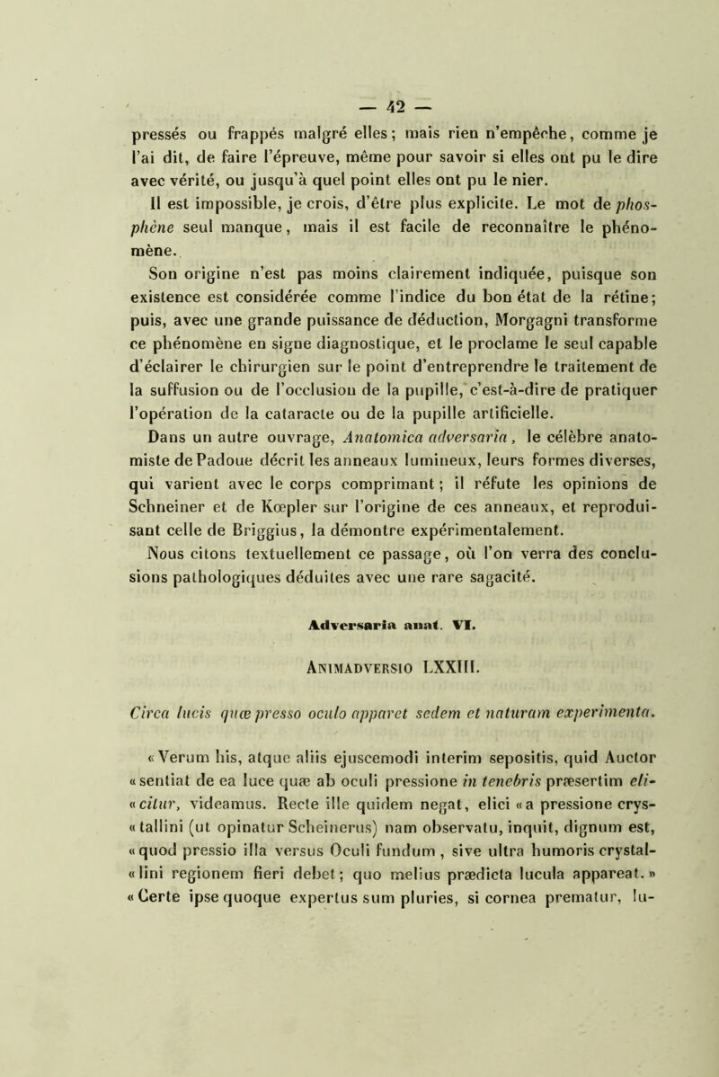 pressés ou frappés malgré elles; mais rien n’empêche, comme je l’ai dit, de faire l’épreuve, même pour savoir si elles ont pu le dire avec vérité, ou jusqu’à quel point elles ont pu le nier. Il est impossible, je crois, d’être plus explicite. Le mot de phos~ pliène seul manque, mais il est facile de reconnaître le phéno- mène. Son origine n’est pas moins clairement indiquée, puisque son existence est considérée comme l’indice du bon état de la rétine; puis, avec une grande puissance de déduction, Morgagni transforme ce phénomène en signe diagnostique, et le proclame le seul capable d’éclairer le chirurgien sur le point d’entreprendre le traitement de la suffusion ou de l’occlusion de la pupille, c’est-à-dire de pratiquer l’opération de la cataracte ou de la pupille artificielle. Dans un autre ouvrage, Analomica adversaria , le célèbre anato- miste de Padoue décrit les anneaux lumineux, leurs formes diverses, qui varient avec le corps comprimant ; il réfute les opinions de Schneiner et de Kœpler sur l’origine de ces anneaux, et reprodui- sant celle de Briggius, la démontre expérimentalement. ISous citons textuellement ce passage, où l’on verra des conclu- sions pathologiques déduites avec une rare sagacité. Advcr.<$aria auaf. VI. Animadversio LXXin. Circa lucis quœ pressa oculo apparet sedem et natnram expérimenta. «Verum his, atque aliis ejuscemodi intérim sepositis, quid Aucfor «sentiat de ea luce quæ ab oculi pressione in tenebris præsertim eli~ »citur, videamus. Recle ille quidem negat, elici «a pressione crys- «tallini (ut opinatur Scheinerus) nam observatu, inquit, dignum est, «quod pressio ilia versus Oculi fundum , sive ultra humoris crystal- «lini regionem fieri debet ; quo melius prædicta lucula appareat. » « Certe ipsequoque experlus sum pluries, si cornea prematur, lu-