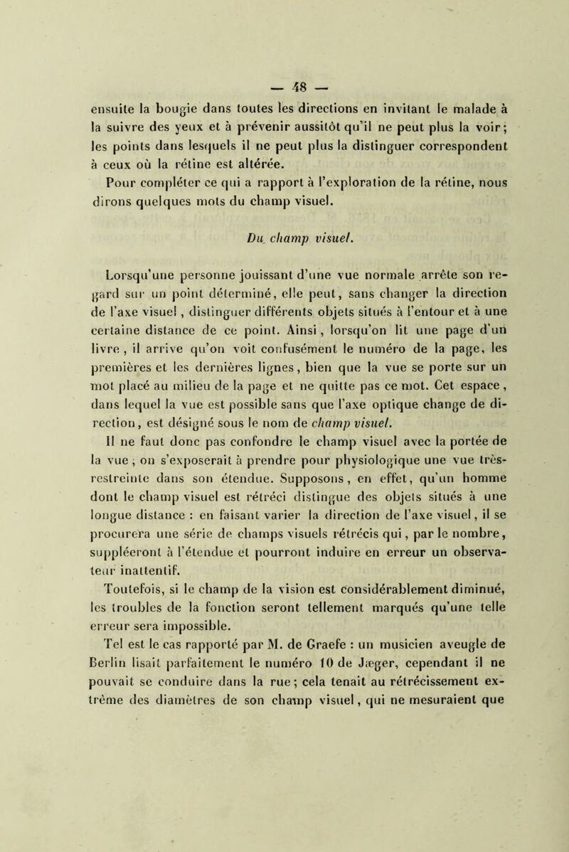 ensuite la bougie dans toutes les directions en invitant le malade à la suivre des yeux et à prévenir aussitôt qu’il ne peut plus la voir; les points dans lesfjuels il ne peut plus la distinguer correspondent à ceux où la rétine est altérée. Pour compléter ce qui a rapport à l’exploration de la rétine, nous dirons quelques mots du champ visuel. Du, champ visuel. Lorsqu’une personne jouissant d’une vue normale arrête son re- gard sur un point déterminé, elle peut, sans changer la direction de l’axe visuel , distinguer différents objets situés à l’entour et à une certaine distance de ce point. Ainsi, lorsqu’on lit une page d’un livre , il arrive qu’on voit confusément le numéro de la page, les premières et les dernières lignes, bien que la vue se porte sur un mot placé au milieu de la page et ne quitte pas ce mot. Cet espace, dans lequel la vue est possible sans que l’axe optique change de di- rection, est désigné sous le nom de champ visuel. Il ne faut donc pas confondre le champ visuel avec la portée de la vue ; on s’exposerait à prendre pour physiologique une vue très- restreinte dans son étendue. Supposons, en effet, qu’un homme dont le champ visuel est rétréci distingue des objets situés à une longue distance : en faisant varier la direction de l’axe visuel, il se procurera une série de champs visuels rétrécis qui, par le nombre, suppléeront à l’étendue et pourront induire en erreur un observa- teur inaltentif. Toutefois, si le champ de la vision est considérablement diminué, les troubles de la fonction seront tellement marqués qu’une telle erreur sera impossible. Te! est le cas rapporté par M. de Graefe : un musicien aveugle de Berlin lisait parfaitement le numéro 10 de Jæger, cependant il ne pouvait se conduire dans la rue; cela tenait au rétrécissement ex- trême des diamètres de son chatnp visuel, qui ne mesuraient que