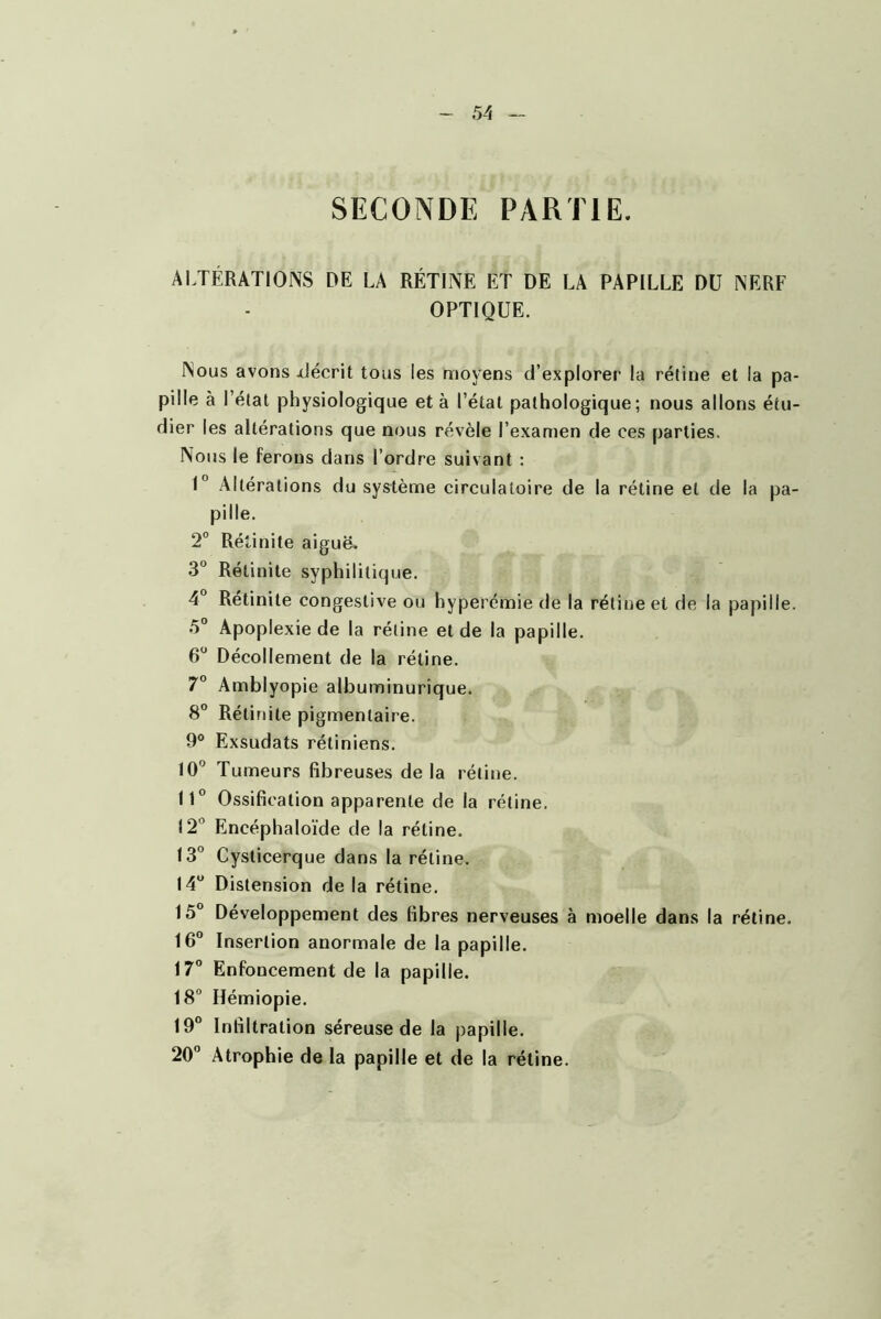 SECONDE PARTIE. ALTÉRATIONS DE LA RÉTINE ET DE LA PAPILLE DU NERF OPTIQUE. Nous avons xlécrit tous les moyens d’explorer la rétine et la pa pille à l’étal physiologique et à l’étal pathologique; nous allons étu Hier les altérations que nous révèle l’examen de ces parties. Nous le ferons dans l’ordre suivant ; U Altérations du système circulatoire de la rétine et de la pa pille. 2” Rétinite aiguë. 3 Rétinite syphilitique. 4° Retinite congestive ou hyperémie de la rétine et de la papille 5” Apoplexie de la rétine et de la papille. 6 Décollement de la rétine. 7° Amblyopie albuminurique. 8“ Rétinite pigmentaire. 9® Exsudais rétiniens. 10” Tumeurs fibreuses de la rétine. 11° Ossification apparente de la rétine. 12° Encéphaloïde de la rétine. 13° Cysticerque dans la rétine. 14° Distension de la rétine. 15° Développement des fibres nerveuses à moelle dans la rétine. 16° Insertion anormale de la papille. 17° Enfoncement de la papille. 18° Hémiopie. 19° Infiltration séreuse de la papille. 20° Atrophie de la papille et de la rétine.