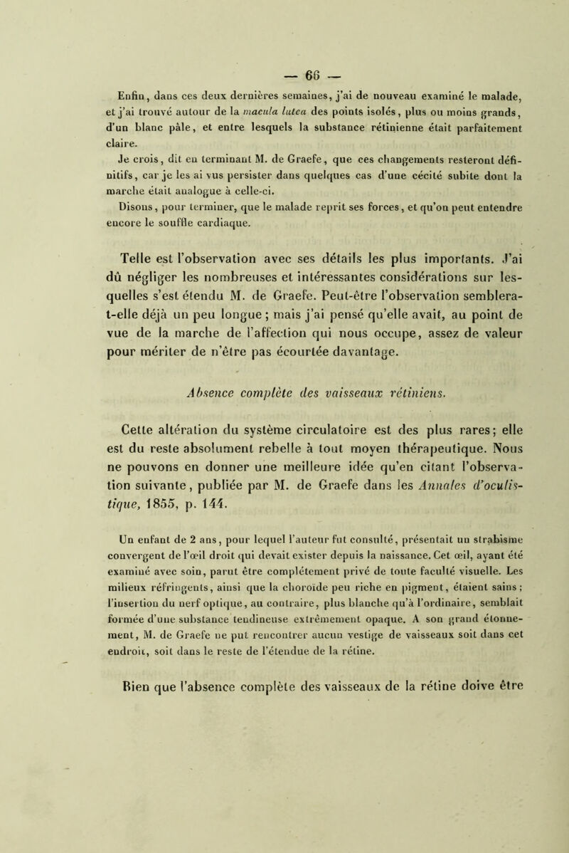 Enfin, dans ces deux dernières semaines, j’ai de nouveau examiné le malade, et j’ai trouvé autour de la macula lulca des points isolés, plus ou moins grands, d’un blanc pâle, et entre lesquels la substance rétinienne était parfaitement claire. Je crois, dit eu terminant M. de Graefe, que ces cliangeraents resteront défi- nitifs, car je les ai vus persister dans quelques cas d’une cécité subite dont la marche était analogue à celle-ci. Disons, pour terminer, que le malade reprit ses forces, et qu’on peut entendre encore le souffle cardiaque. Telle est l’observation avec ses détails les plus imporlants. J’ai dû négliger les nombreuses et intéressantes considérations sur les- quelles s’est étendu M. de GraeFe. Peut-être l’observation semblera- t-elle déjà un peu longue ; mais j’ai pensé qu’elle avait, au point de vue de la marche de l’aFfection qui nous occupe, assez de valeur pour mériter de n’être pas écourtée davantage. Abaence complète des vaisseaux rétiniens. Cette altération du système circulatoire est des plus rares; elle est du reste absolument rebelle à tout moyen thérapeutique. Nous ne pouvons en donner une meilleure idée qu’en citant l’observa- tion suivante, publiée par M. de Graefe dans les Annales d’oculis- tique, 1855, p. 144. Un enfaot de 2 aos, pour lequel l’auteur fut consulté, présentait un strabisme convergent de l’œil droit qui devait exister depuis la naissance. Cet œil, ayant été examiné avec soin, parut être complètement privé de toute faculté visuelle. Les milieux réfringents, ainsi que la choroïde peu riche en pigment, étaient sains; l’insertion du nerf optique, au contraire, plus blanche qu’à l’ordinaire, semblait formée d’une substance tendineuse extrêmement opaque. A son grand étonne- ment, M. de Graefe ne put rencontrer aucun vestige de vaisseaux soit dans cet endroit, soit dans le reste de l’étendue de la rétine. Bleu que l’absence complète des vaisseaux de la rétine doive être