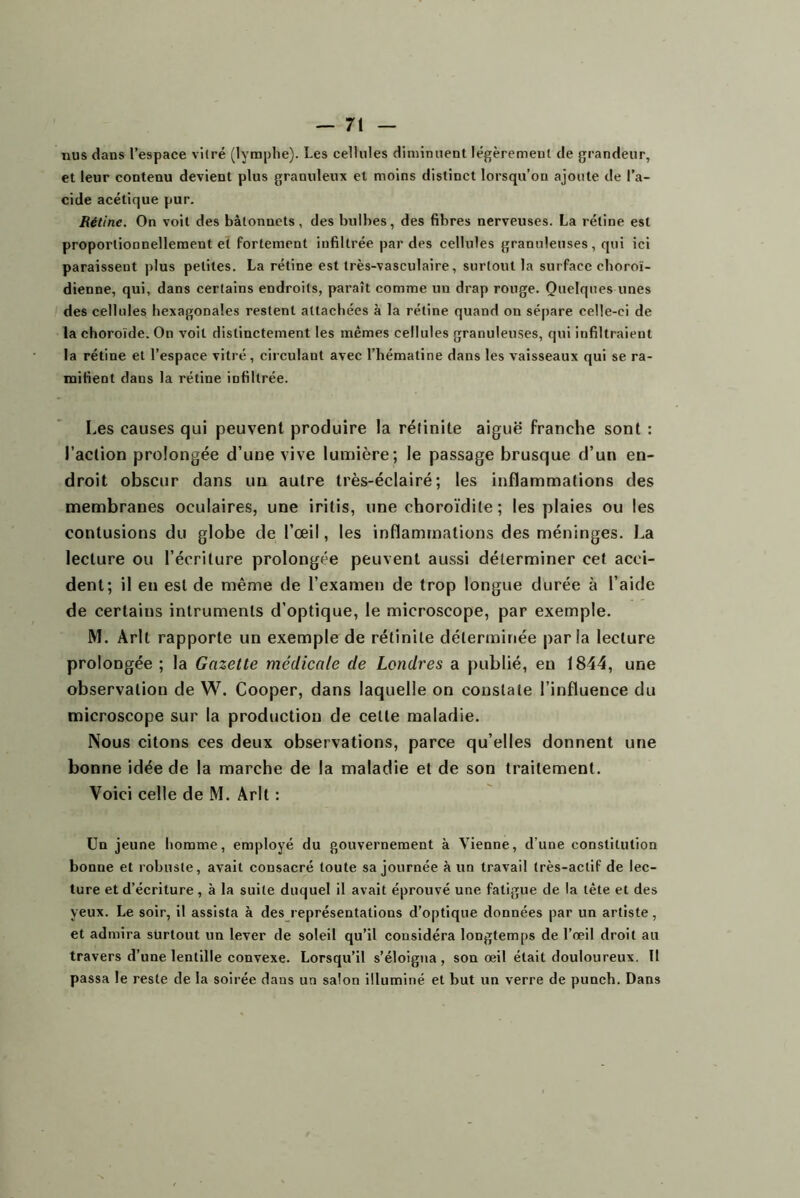 nus dans l’espace vitré (lymphe). Les cellules diminuent légèrement de grandeur, et leur contenu devient plus granuleux et moins distinct lorsqu’on ajoute de l’a- cide acétique pur. Rétine. On voit des bâtonnets, des bulbes, des fibres nerveuses. La rétine est proportionnellement et fortement infiltrée par des cellules granuleuses, qui ici paraissent plus petites. La rétine est très-vasculaire, surtout la surface choroï- dienne, qui, dans certains endroits, paraît comme un drap rouge. Quelques unes des cellules hexagonales restent attachées à la rétine quand on sépare celle-ci de la choroïde. On voit distinctement les mêmes cellules granuleuses, qui infiltraient la rétine et l’espace vitré, circulant avec l’hématine dans les vaisseaux qui se ra- mifient dans la rétine infiltrée. Les causes qui peuvent produire la rélinite aiguë franche sont : l’action prolongée d’une vive lumière; le passage brusque d’un en- droit obscur dans un autre très-éclairé ; les inflammations des membranes oculaires, une iritis, une choroïdite ; les plaies ou les contusions du globe de l’œil, les inflammations des méninges. La lecture ou l’écriture prolongée peuvent aussi déterminer cet acci- dent; il en est de même de l’examen de trop longue durée à l’aide de certains inlruments d’optique, le microscope, par exemple. M. Arlt rapporte un exemple de rétinite déterminée parla lecture prolongée ; la Gazette médicale de Londres a publié, en 1844, une observation de W. Cooper, dans laquelle on constate l’influence du microscope sur la production de celte maladie. Nous citons ces deux observations, parce qu’elles donnent une bonne idée de la marche de la maladie et de son traitement. Voici celle de M. Arlt ; Ua jeune homme, employé du gouvernement à Vienne, d’une constitution bonne et robuste, avait consacré toute sa journée à un travail très-actif de lec- ture et d’écriture, à la suite duquel il avait éprouvé une fatigue de la tête et des yeux. Le soir, il assista à des représentations d’optique données par un artiste, et admira surtout un lever de soleil qu’il considéra longtemps de l’œil droit au travers d’une lentille convexe. Lorsqu’il s’éloigna, son œil était douloureux. Il passa le reste de la soirée dans un salon illuminé et but un verre de punch. Dans