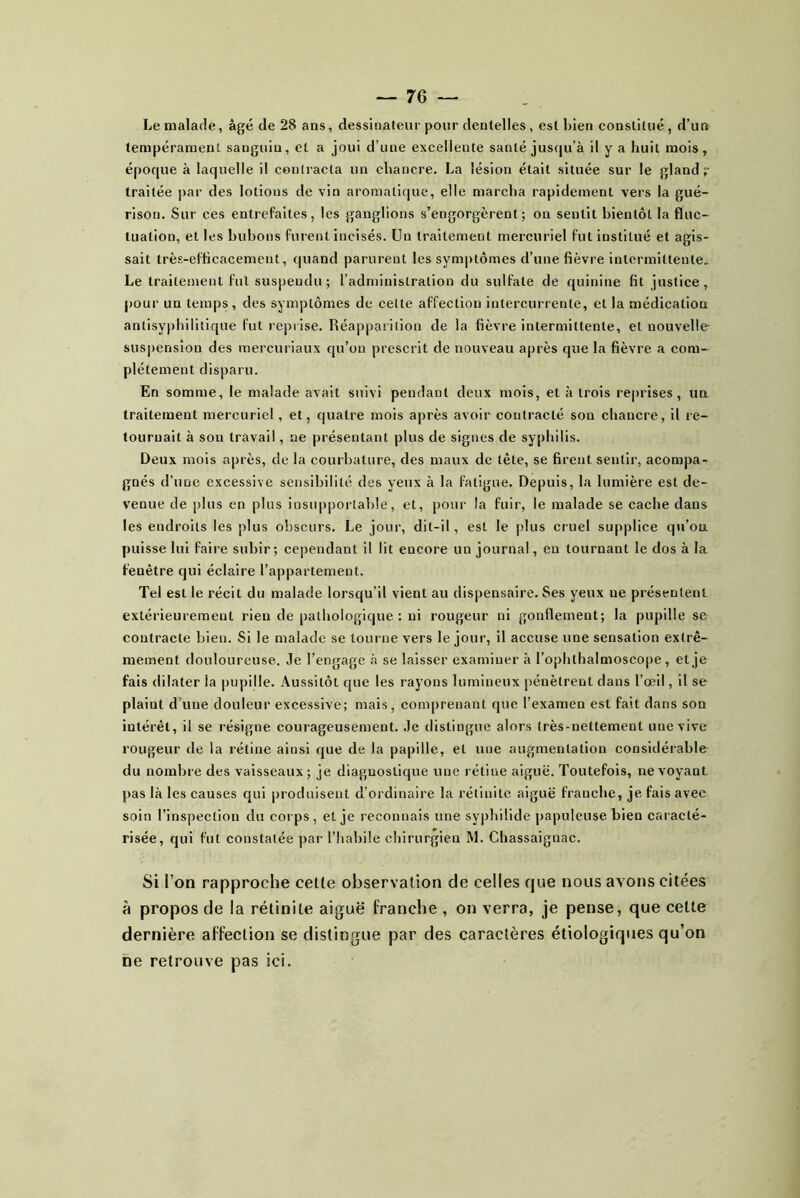 Le malade, âgé de 28 ans, dessinateur pour dentelles, est bien constitué, d’un tempérament sanguin, et a joui d’une excellente santé jusqu’à il y a huit mois, époque à laquelle il contracta un chancre. La lésion était située sur le gland r traitée par des lotions de vio aromatique, elle marcha rapidement vers la gué- rison. Sur ces entrefaites, les ganglions s’engorgèrent; on sentit bientôt la fluc- tuation, et les bubons furent incisés. Un traitement mercuriel fut institué et agis- sait très-efficacement, quand parurent les symptômes d’une fièvre intermittente.. Le traitement fut suspendu; l’administration du sulfate de quinine fit justice, pour un temps, des symptômes de celte affection intercurrente, et la médication antisypbilllique fut reprise. Réapparition de la fièvre intermittente, et nouvelle suspension des mercuriaux qu’on prescrit de nouveau après que la fièvre a com- plètement disparu. En somme, le malade avait suivi pendant deux mois, et à trois re|)iises , un traitement mercuriel, et, quatre mois après avoir contracté son chancre, il re- tournait à sou travail, ne présentant plus de signes de syphilis. Deux mois après, de la courbature, des maux de tête, se firent sentir, acompa- gnés d’une excessive sensibilité des yeux à la fatigue. Depuis, la lumière est de- venue de plus en plus insupportable, et, pour la fuir, le malade se cache dans les endroits les plus obscurs. Le jour, dit-il, est le plus cruel supplice qu’on puisse lui faire subir; cependant il lit encore un journal, en tournant le dos à la fenêtre qui éclaire l’appartement. Tel est le récit du malade lorsqu’il vient au dispensaire. Ses yeux ne présentent extérieurement rien de pathologique : ni rougeur ni gonflement; la pupille se contracte bien. Si le malade se tourne vers le jour, il accuse une sensation extrê- mement douloureuse. Je l’engage à se laisser examiner à l’ophthalmoscope, et je fais dilater la pupille. Aussitôt que les rayons lumineux pénètrent dans l’œil, il se plaint d’une douleur excessive; mais, comprenant que l’examen est fait dans son intérêt, il se résigne courageusement. Je distingue alors très-nettement une vive rougeur de la rétine ainsi que de la papille, et une augmentation considérable du nombre des vaisseaux; je diagnostique une rétine aiguë. Toutefois, ne voyant pas là les causes qui produisent d’ordinaire la rétinite aiguë franche, je fais avec soin l’inspection du corps, et je reconnais une syphilide papuleuse bien caracté- risée, qui fut constatée par l’habile chirurgien M. Chassaignac. Si i’on rapproche celle observation de celles que nous avons citées à propos de la rétinite aiguë franche , on verra, je pense, que celle dernière affection se distingue par des caractères étiologiques qu’on ne retrouve pas ici.