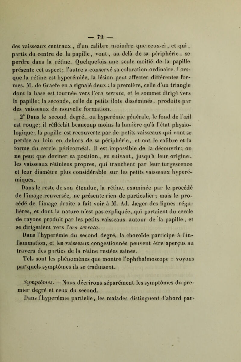 des vaisseaux centraux , d’un calibre moindre que ceux-ci, et qui, partis du centre de la papille, vont, au delà de sa périphérie, se perdre dans la rétine. Quelquefois une seule moitié de la papille présente cet aspect; l’autre a conservé sa coloration ordinaire. Lors- que la rétine est hyperémiée, la lésion peut affecter différentes for- mes. M. de Graefe en a signalé deux : la première, celle d’un triangle dont la base est tournée vers Vora serrata, et le sommet dirigé vers la papille; la seconde, celle de petits îlots disséminés, produits par des vaisseaux de nouvelle formation. 2® Dans le second degré, ou hyperémie générale, le fond de l’œil est rouge; il réfléchit beaucoup moins la lumière qu’à l’état physio- logique; la papille est recouverte par de petits vais.seaux qui vont se perdre au loin en dehors de sa périphérie, et ont le calibre et la forme du cercle péricornéal. Il est impos.sible de la découvrir; on ne peut que deviner sa position, en suivant, jusqu’à leur origine, les vaisseaux rétiniens propres, qui tranchent par leur turgescence et leur diamètre plus considérable sur les petits vaisseaux hyperé- miques. Dans le reste de son étendue, la rétine, examinée par le procédé de l’image renversée, ne présente rien de particulier; mais le pro- cédé de l’image droite a fait voir à M. Ad. Jæger des lignes régu- lières, et dont la nature n’est pas expliquée, qui partaient du cercle de rayons produit par les petits vaisseaux autour de la papille, et se dirigeaient vers l’orn serrata. Dans l’hyperémie du second degré, la choroïde participe à l’in- flammation, et les vaisseaux congestionnés peuvent être aperçus au travers des parties de la rétine restées saines. Tels sont les phénomènes que montre l’ophthalmoscope : voyons parquels symptômes ils se traduisent. Symptômes. — Nous décrirons séparément les symptômes du pre- mier degré et ceux du second. Dans l’hyperémie partielle, les malades distinguent d’abord par-