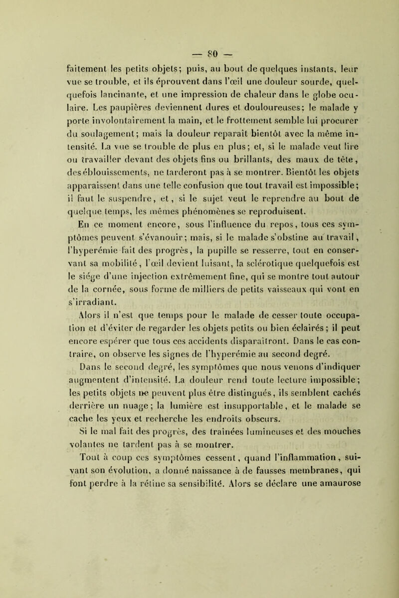 faitement les petits objets; puis, au bout de quelques instants, leur vue se trouble, et ils éprouvent dans l’œil une douleur sourde, quel- quefois lancinante, et une impression de chaleur dans le globe ocu- laire. Les paupières deviennent dures et douloureuses; le malade y porte involontairement la main, et le frottement semble lui procurer du soulagement; mais la douleur reparaît bientôt avec la même in- tensité. La vue se trouble de plus en plus; et, si le malade veut lire ou travailler devant des objets fins ou brillants, des maux de tète, des éblouissements, ne tarderont pas à se montrer. Bientôt les objets apparaissent dans une telle confusion que tout travail est impossible; il faut le suspendre, et, si le sujet veut le reprendre au bout de quelque temps, les mêmes phénomènes se reproduisent. En ce moment encore, sous l’influence du repos, tous ces sym- ptômes peuvent s’évanouir; mais, si le malade s’obstine au travail, l’hyperémie fait des progrès, la pupille se resserre, tout en conser- vant sa mobilité, Lœil devient luisant, la sclérotique quelquefois est le siège d’une injection extrêmement fine, qui se montre tout autour de la cornée, sous forme de milliers de petits vaisseaux qui vont en s’irradiant. Alors il n’est que temps pour le malade de cesser toute occupa- tion et d’éviter de regarder les objets petits ou bien éclairés; il peut encore espérer que tous ces accidents disparaîtront. Dans le cas con- traire, on observe les signes de l’hyperémie au second degré. Dans le second degré, les symptômes que nous venons d’indiquer augmentent d’intensité. La douleur rend toute lecture impossible; les petits objets i>e peuvent plus être distingués, ils semblent cachés derrière un nuage; la lumière est insupportable, et le malade se cache les yeux et recherche les endroits obscurs. Si le mal fait des progrès, des traînées lumineuses et des mouches volantes ne tardent pas à se montrer. Tout à coup ces symptômes cessent, quand l’inflammation, sui- vant son évolution, a donné naissance à de fausses membranes, qui font perdre à la rétine sa sensibilité. Alors se déclare une amaurose