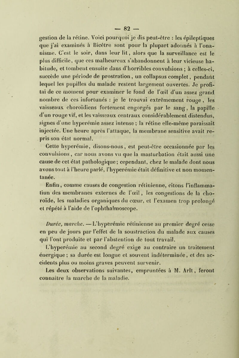 gestion de la rétine. Voici pourquoi je dis peut-être : les épileptiques que j’ai examinés à Bicêtre sont pour la plupart adonnés à l’ona- nisme. C’est le soir, dans leur lit, alors que la surveillance est le plus difficile, que ces malheureux s’abandonnent à leur vicieuse ha- bitude, et tombent ensuite dans d’horribles convulsions ; à celles-ci, succède une période de prostration , un collapsus complet, pendant lequel les pupilles du malade restent largement ouvertes. Je profi- tai de ce moment pour examiner le fond de l’œil d’un assez grand nombre de ces infortunés : je le trouvai extrêmement rouge , les vaisseaux choroïdiens fortement engorgés par le sang, la papille d’un rouge vif, et les vaisseaux centraux considérablement distendus, signes d’une hyperémie assez intense ; la rétine elle-même paraissait injectée. Une heure après l’attaque, la membrane sensitive avait re- pris son état normal. Cette hyperémie, disons-nous, est peut-être occasionnée par les convulsions, car nous avons vu que la masturbation était aussi une cause de cet état pathologique ; cependant, chez le malade dont nous avons tout à l’heure parlé, i’hyperémie était définitive et non momen- tanée. Enfin, comme causes de congestion rétinienne, citons l’inllamma- tiun des membranes externes de l’œil, les congestions de la cho- ro'ide, les maladies organiques du cœur, et l’examen trop prolongé et répété à l’aide de l’ophthalmoscope. Durée, marche. —L’hyperérnie rétinienne au premier degré cesse en peu de jours par l’effet de la soustraction du malade aux causes qui l’ont produite et par l’abstention de tout travail. 1.,’hyperémie au second degré exige au contraire un traitement énergique; sa durée est longue et souvent indéterminée, et des ac- cidents plus ou moins graves peuvent survenir. Les deux observations suivantes, empruntées à M. Arlt, feront connaître la marche de la maladie.