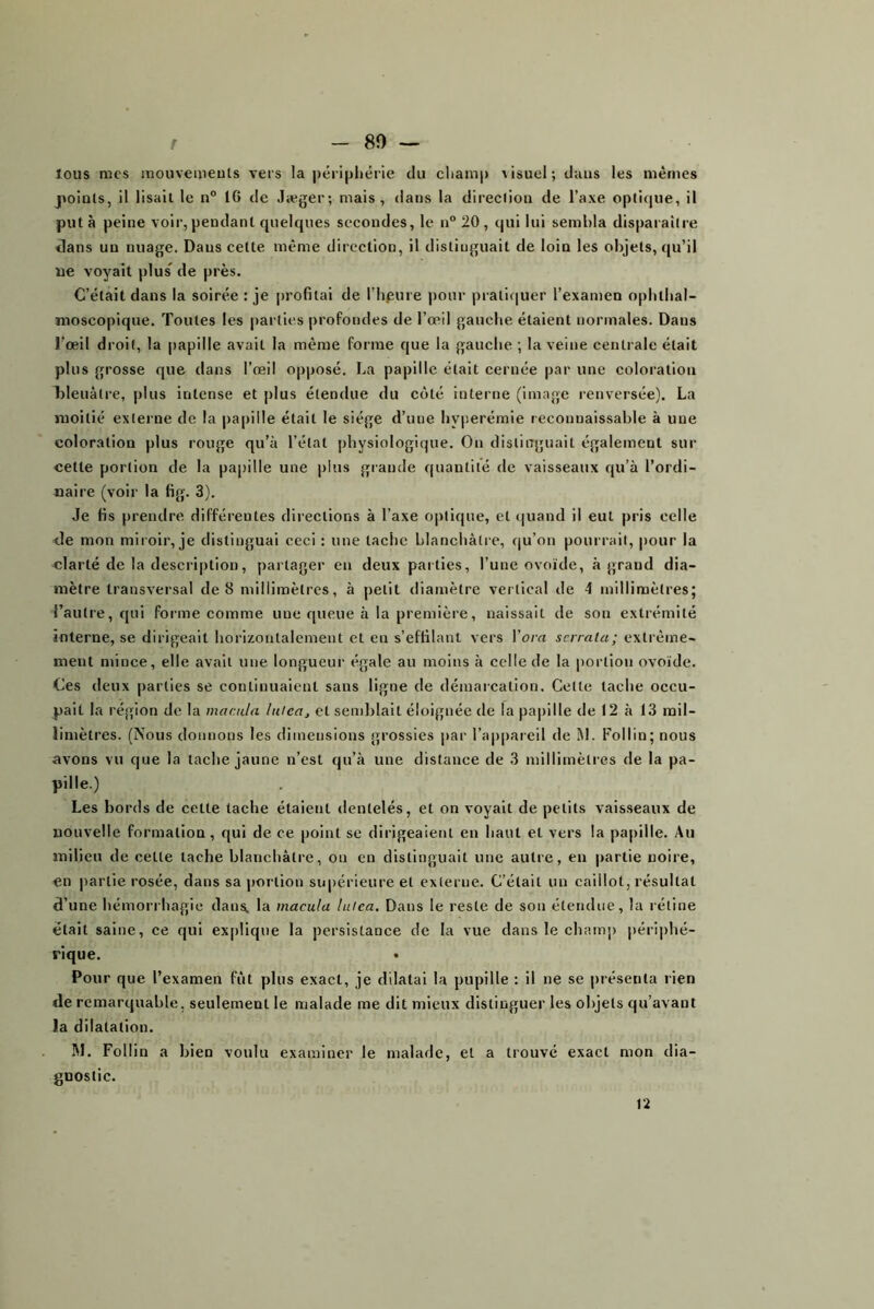 r 80 — lous mes mouvemeuts vers la périjihérie du cliami) lisuel; dans les mêmes points, il lisait le n° 16 de Jæger; mais, dans la direction de l’axe optique, il put à peine voir, pendant quelques secondes, le n® 20 , qui lui sembla disparaître dans un nuage. Dans cette même direction, il distinguait de loin les objets, qu’il lie voyait plus^ de près. C’était dans la soirée : je i)rofitai de l’hpure pour prati(|uer l’examen ophthal- moscopique. Toutes les parties profondes de l’œil gauche étaient normales. Dans l’œil droit, la papille avait la même forme que la gauche ; la veine centrale était plus grosse que dans l’œil opposé, La papille était cernée par une eoloratiou bleuâtre, plus intense et plus étendue du côté interne (image renversée). La moitié externe de la |)apille était le siège d’une hyperémie reconuaissahle à une coloration plus rouge qu’à l’état physiologique. On distinguait également sur cette portion de la papille une plus grande quantité de vaisseaux qu’à l’ordi- naire (voir la fig. 3). Je fis prendre différentes directions à l’axe optique, et quand il eut pris celle de mon miroir, je distinguai ceci : une tache blanchâtre, qu’on pourrait, pour la clarté de la description, partager en deux paities, l’une ovoïde, à grand dia- mètre transversal de 8 millimètres, à petit diamètre vertical de 4 millimètres; l’autre, qui forme comme une queue à la première, naissait de son extrémité interne, se dirigeait horizontalement et en s’effilant vers Vora serrala; extrême- ment mince, elle avait une longueur égale au moins à celle de la |)ortiou ovoïde. Ces deux parties se continuaient sans ligne de démarcation. Cette tache occu- pait la région de la macula luiea^ et semblait éloignée de la papille de 12 à 13 mil- limètres. (Nous donnons les dimensions grossies par l’appareil de M. Follin; nous avons vu que la tache jaune n’est qu’à une distance de 3 millimètres de la pa- pille.) Les bords de cette tache étaient dentelés, et on voyait de petits vaisseaux de nouvelle formation, qui de ce point se dirigeaient en haut et vers la papille. Au milieu de cette tache blanchâtre, on en distinguait une autre, en partie noire, en partie rosée, dans sa portion supérieure et externe. C’était un caillot, résultat d’une hémorrhagie dans, la macula lufea. Dans le reste de son étendue, la rétine était saine, ce qui ex[)!ique la persistance de la vue dans le champ périphé- rique. Pour que l’examen fût plus exact, je dilatai la pupille : il ne se présenta rien de remarquable, seulement le malade me dit mieux distinguer les objets qu’avant la dilatation. M. Follin a bien voulu examiner le malade, et a trouvé exact mon dia- gnostic.