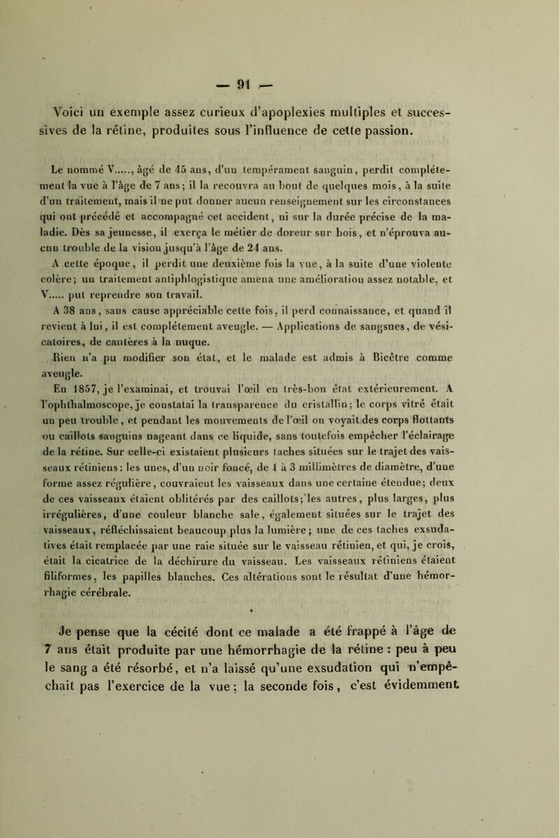 Voici un exemple assez curieux d’apoplexies multiples et succes- sives de la rétine, produites sous l’influence de cette passion. Le nontm'ié V , âgé de 45 ans, d’im tempérament sanguin, perdit complète- ment la vue à l’âge de 7 ans; il la recouvra au bout de quelques mois, à la suite d’un traitement, mais il ne put donner aucun renseignement sur les circonstances qui ont précédé et accompagné cet accident, ni sur la durée précise de la ma- ladie. Dès sa jeunesse, il exerça le métier de doreur sur bois, et n’éprouva au- cun trouble de la vision jusqu’à l’âge de 24 ans. A cette époque, il perdit une deuxième fois la vue, à la suite d’une violente colère; un traitement antiphlogistique amena une amélioration assez notable, et V put reprendre son travail. A 38 ans, sans cause appréciable cette fois, il perd connaissance, et quand il revient à lui, il est complètement aveugle. — Applications de sangsues, de vési- catoires, de cautères à la nuque. Rien n’a pu modifier son état, et le malade est admis à Bicêtre comme aveugle. En 1857, je l’examinai, et trouvai l’œil en très-bon état extérieurement. A l’opbtbalmoscope, je constatai la transparence du cristallin; le corps vitré était un peu trouble, et pendant les mouvements de l’œil on voyait des corps flottants ou caillots sanguins nageant dans ce liquide, sans toutefois empêcher l’éclairage de la rétine. Sur celle-ci existaient plusieurs taches situées sur le trajet des vais- seaux rétiniens: les unes, d’un noir foncé, de 1 à 3 millimètres de diamètre, d’une forme assez régulière, couvraient les vaisseaux dans une certaine étendue; deux de ces vaisseaux étaient oblitérés par des caillots;’les autres, plus larges, plus irrégulières, d’une couleur blanche sale, également situées sur le trajet des vaisseaux, réfléchissaient beaucoup plus la lumière; une de ces taches exsuda- tives était remplacée par une raie située sur le vaisseau rétinien, et qui, je crois, était la cicatrice de la déchirure du vaisseau. Les vaisseaux rétiniens étaient filiformes, les papilles blanches. Ces altérations sont le résultat d’une hémor- rhagie cérébrale. • Je pense que la cécité dont ce malade a été frappé à l’âge de 7 ans était produite par une hémorrhagie de la rétine : peu à peu le sang a été résorbé, et n’a laissé qu’une exsudation qui n’empê- chait pas l’exercice de la vue; la seconde fois, c’est évidemment