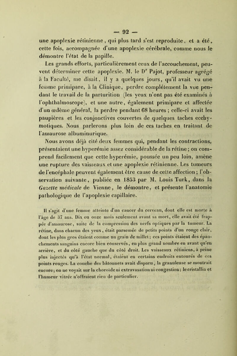 une apoplexie rélinienne , qui plus tard s’est reproduite, et a été» cette fois, accompagnée d’une apoplexie cérébrale, comme nous le démontre l’état de la papille. [.es grands efforts, particulièrement ceux de l’accouchement, peu- vent déterminer cette apoplexie. M. le Pajot, professeur agrégé à la Faculté, me disait, il y a quelques jours, qu’il avait vu une femme primipare, à la Clinique, perdre complètement la vue pen- dant le travail de la parturitiou (les yeux n’ont pas été examinés à l’ophthalmoscope), et une autre, également primipare et affectée d’un œdème général, la perdre pendant 68 heures ; celle-ci avait les paupières et les conjonctives couvertes de quelques taches ecchy- motiques. Nous parlerons plus loin de ces taches en traitant de l’amaurose albuminurique. Nous avons déjà cité deux femmes qui, pendant les contractions, présentaient une hyperémie assez considérable de la rétine ; on com- prend facilement que cette hyperémie, poussée un peu loin, amène une rupture des vaisseaux et une apoplexie rélinienne. Les tumeurs de l’encéphale peuvent également être cause de celle affection ; l’ob- servation suivante, publiée en 1853 par M. Louis Turk, dans la Gazette médicale Vienne, le démontre, et présente l’anatomie pathologique de l’apoplexie capillaire. Il s’agit cTune femme atteinte d’un cancer du cerveau, dont elle est morte à l’àge de 37 ans. Dix ou onze mois seulement avant sa mort, elle avait été frap- pée d’arnaurose, suite de la compression des nerfs optiques par la tumeur. La rétine, dans chacun des yeux, était parsemée de petits points d’un rouge clair, dont les plus gros étaient comme un grain de millet; ces points étaient des épan- chements sanguins encore bien conservés, en plus grand nombre en avant qu’en arrière, et du côté gauche que du côté droit. Les vaisseaux rétiniens, à peine plus injectés qu’à l’état normal, étaient en certains endroits entourés de ces points rouges. La couche des bâtonnets avait disparu , la granuleuse se montrait encore; on ne voyait sur la choroïde ni extravasation ni congestion; le cristallin et l’humeur vitrée u’offraieut rien de particulier.